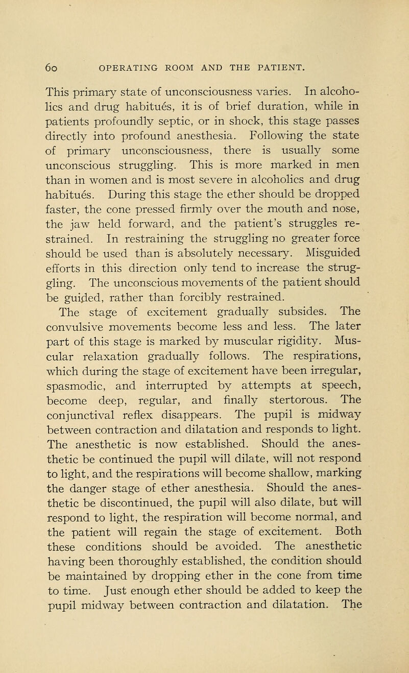 This primary state of unconsciousness varies. In alcoho- lics and drug habitues, it is of brief duration, while in patients profoundly septic, or in shock, this stage passes directly into profound anesthesia. Following the state of primary unconsciousness, there is usually some unconscious struggling. This is more marked in men than in women and is most severe in alcoholics and drug habitues. During this stage the ether should be dropped faster, the cone pressed firmly over the mouth and nose, the jaw held forward, and the patient's struggles re- strained. In restraining the struggling no greater force should be used than is absolutely necessary. Misguided efforts in this direction only tend to increase the strug- gling. The unconscious movements of the patient should be guided, rather than forcibly restrained. The stage of excitement gradually subsides. The convulsive movements become less and less. The later part of this stage is marked by muscular rigidity. Mus- cular relaxation gradually follows. The respirations, which during the stage of excitement have been irregular, spasmodic, and interrupted by attempts at speech, become deep, regular, and finally stertorous. The conjunctival reflex disappears. The pupil is midway between contraction and dilatation and responds to light. The anesthetic is now established. Should the anes- thetic be continued the pupil will dilate, will not respond to light, and the respirations will become shallow, marking the danger stage of ether anesthesia. Should the anes- thetic be discontinued, the pupil will also dilate, but will respond to light, the respiration will become normal, and the patient will regain the stage of excitement. Both these conditions should be avoided. The anesthetic having been thoroughly established, the condition should be maintained by dropping ether in the cone from time to time. Just enough ether should be added to keep the pupil midway between contraction and dilatation. The