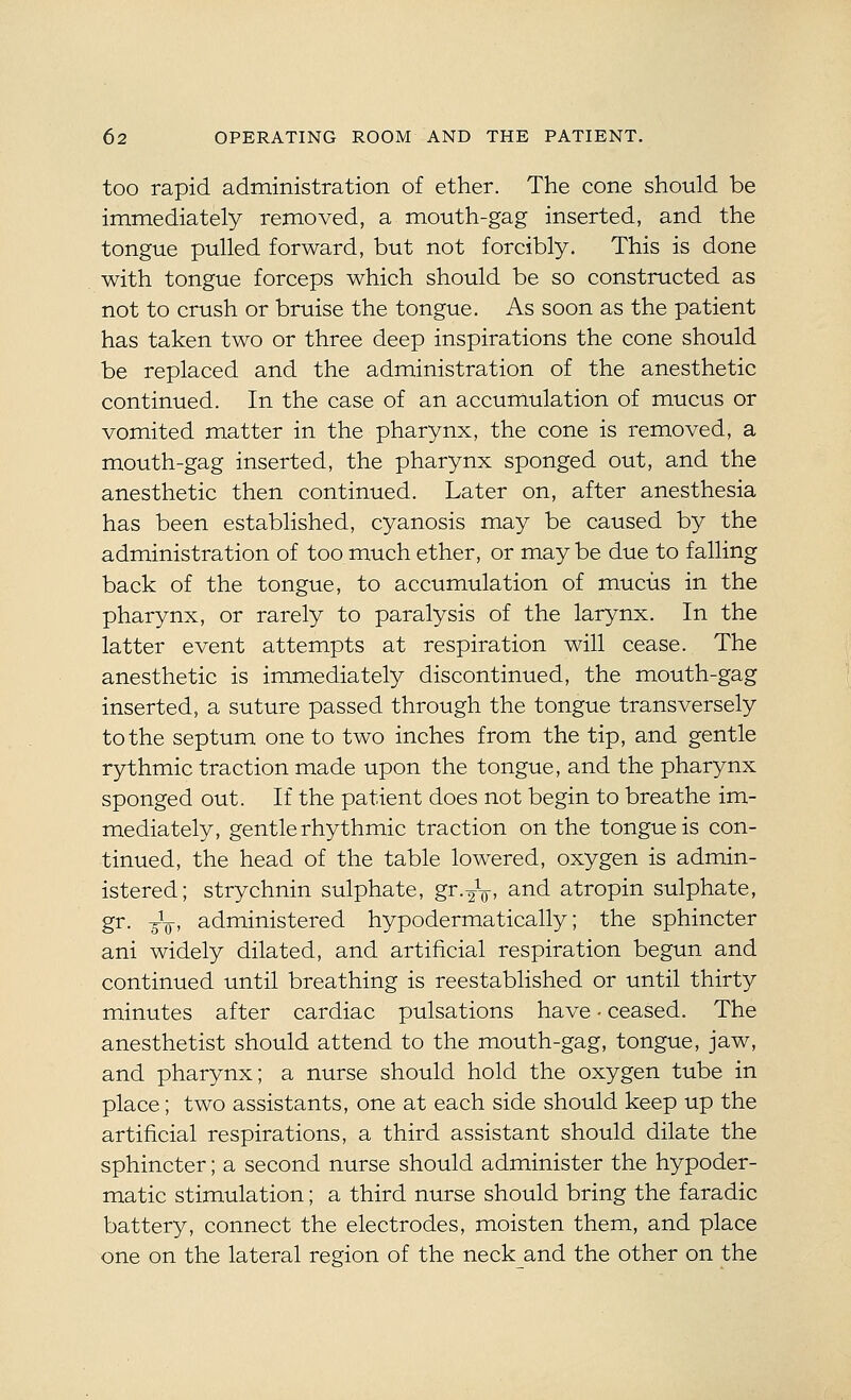 too rapid adrainistration of ether. The cone should be immediately removed, a mouth-gag inserted, and the tongue pulled forward, but not forcibly. This is done with tongue forceps which should be so constructed as not to crush or bruise the tongue. As soon as the patient has taken two or three deep inspirations the cone should be replaced and the administration of the anesthetic continued. In the case of an accumulation of mucus or vomited matter in the pharynx, the cone is removed, a mouth-gag inserted, the pharynx sponged out, and the anesthetic then continued. Later on, after anesthesia has been established, cyanosis may be caused by the administration of too much ether, or may be due to falling back of the tongue, to accumulation of mucus in the pharynx, or rarely to paralysis of the larynx. In the latter event attempts at respiration will cease. The anesthetic is immediately discontinued, the mouth-gag inserted, a suture passed through the tongue transversely to the septum one to two inches from the tip, and gentle rythmic traction made upon the tongue, and the pharynx sponged out. If the patient does not begin to breathe im- mediately, gentle rhythmic traction on the tongue is con- tinued, the head of the table lowered, oxygen is admin- istered; strychnin sulphate, gr.^V- and atropin sulphate, gr. -^-Q, administered hypodermatically; the sphincter ani widely dilated, and artificial respiration begun and continued until breathing is reestablished or until thirty minutes after cardiac pulsations have - ceased. The anesthetist should attend to the mouth-gag, tongue, jaw, and pharynx; a nurse should hold the oxygen tube in place; two assistants, one at each side should keep up the artificial respirations, a third assistant should dilate the sphincter; a second nurse should administer the hypoder- matic stimulation; a third nurse should bring the faradic battery, connect the electrodes, moisten them, and place one on the lateral region of the neckand the other on the