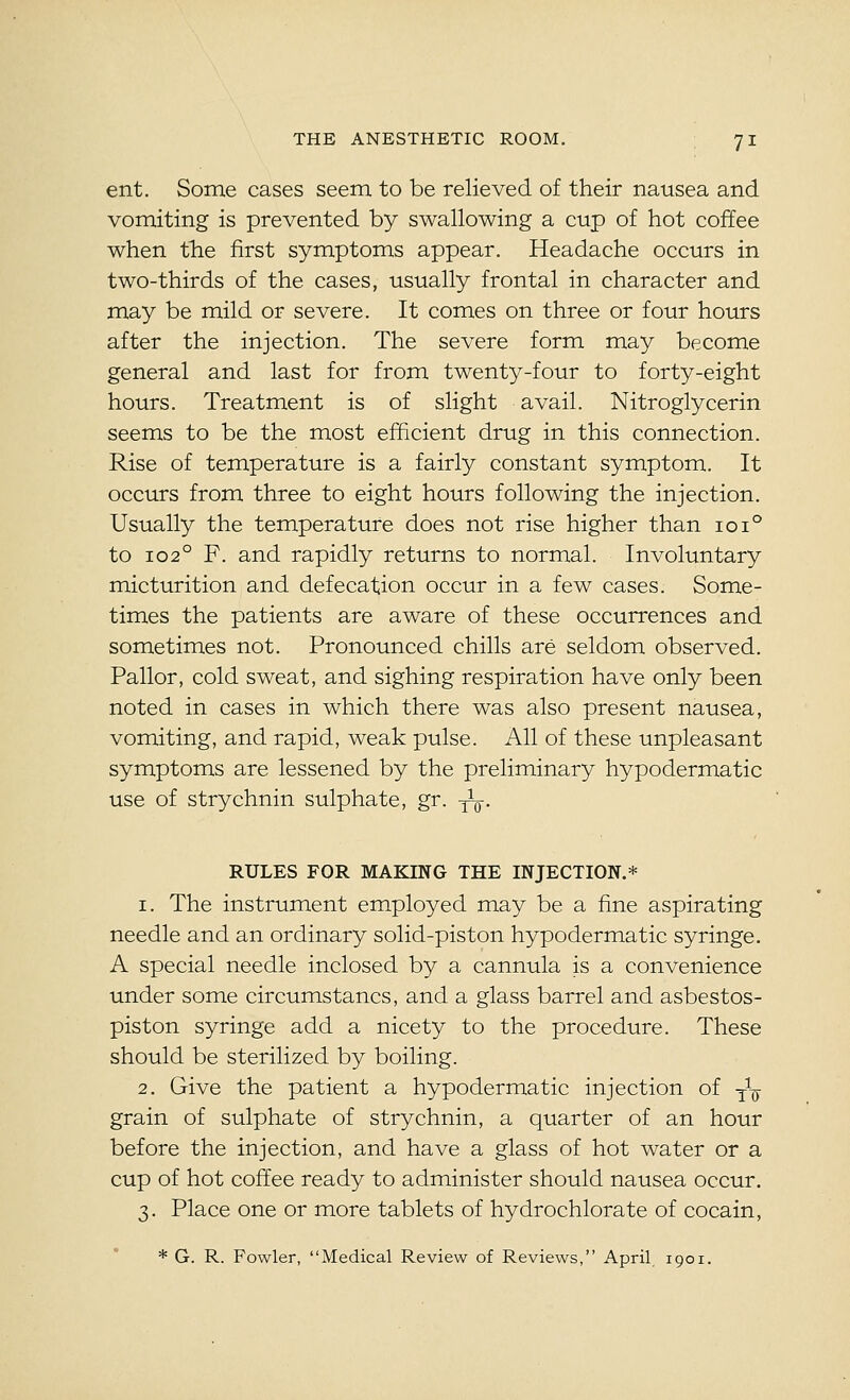 ent. Some cases seem to be relieved of their nausea and vomiting is prevented by swallowing a cup of hot coffee when the first symptoms appear. Headache occurs in two-thirds of the cases, usually frontal in character and may be mild or severe. It comes on three or four hours after the injection. The severe form may become general and last for from twenty-four to forty-eight hours. Treatment is of slight avail. Nitroglycerin seems to be the most efficient drug in this connection. Rise of temperature is a fairly constant symptom. It occurs from three to eight hours following the injection. Usually the temperature does not rise higher than ioi° to 102° F. and rapidly returns to normal. Involuntary micturition and defecation occur in a few cases. Some- times the patients are aware of these occurrences and sometimes not. Pronounced chills are seldom observed. Pallor, cold sweat, and sighing respiration have only been noted in cases in which there was also present nausea, vomiting, and rapid, weak pulse. All of these unpleasant symptoms are lessened by the preliminary hypodermatic use of strychnin sulphate, gr. ^-^. RULES FOR MAKING THE INJECTION.* 1. The instrument em.ployed may be a fine aspirating needle and an ordinary solid-piston hypodermatic syringe. A special needle inclosed by a cannula is a convenience under some circumstancs, and a glass barrel and asbestos- piston syringe add a nicety to the procedure. These should be sterilized by boiling. 2. Give the patient a hypodermatic injection of -^-^ grain of sulphate of strychnin, a quarter of an hour before the injection, and have a glass of hot water or a cup of hot coffee ready to administer should nausea occur. 3. Place one or more tablets of hydrochlorate of cocain, * G. R. Fowler, Medical Review of Reviews, April 1901.