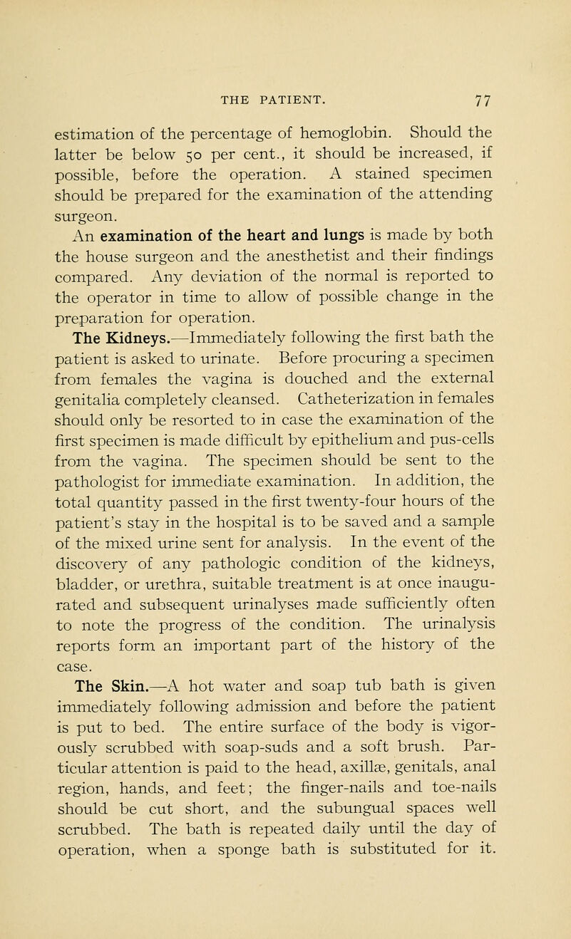 estimation of the percentage of hemoglobin. Should the latter be below 50 per cent., it should be increased, if possible, before the operation. A stained specimen should be prepared for the examination of the attending surgeon. An examination of the heart and lungs is made by both the house surgeon and the anesthetist and their findings compared. Any deviation of the normal is reported to the operator in time to allow of possible change in the preparation for operation. The Kidneys.—Immediately following the first bath the patient is asked to urinate. Before procuring a specimen from females the vagina is douched and the external genitalia completely cleansed. Catheterization in females should only be resorted to in case the examination of the first specimen is made difficult by epithelium and pus-cells from the vagina. The specimen should be sent to the pathologist for immediate examination. In addition, the total quantity passed in the first twenty-four hours of the patient's stay in the hospital is to be saved and a sample of the mixed urine sent for analysis. In the event of the discovery of any pathologic condition of the kidneys, bladder, or urethra, suitable treatment is at once inaugu- rated and subsequent urinalyses made sufficiently often to note the progress of the condition. The urinalysis reports form an important part of the history of the case. The Skin.—^A hot water and soap tub bath is given immediately following admission and before the patient is put to bed. The entire surface of the body is vigor- ously scrubbed with soap-suds and a soft brush. Par- ticular attention is paid to the head, axillae, genitals, anal region, hands, and feet; the finger-nails and toe-nails should be cut short, and the subungual spaces well scrubbed. The bath is repeated daily until the day of operation, when a sponge bath is substituted for it.