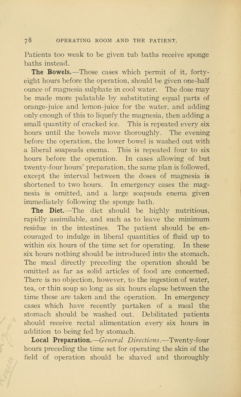 Patients too weak to be given tub baths receive sponge baths instead. The Bowels.—Those cases which permit of it, forty- eight hours before the operation, should be given one-half ounce of magnesia sulphate in cool water. The dose may be made more palatable by substituting equal parts of orange-juice and lemon-juice for the water, and adding only enough of this to liquefy the magnesia, then adding a small quantity of cracked ice. This is repeated every six hours until the bowels move thoroughly. The evening before the operation, the lower bowel is washed out with a liberal soapsuds enema. This is repeated four to six hours before the operation. In cases allowing of but twenty-four hours' preparation, the same plan is followed, except the interval between the doses of magnesia is shortened to two hours. In emergency cases the mag- nesia is omitted, and a large soapsuds enema given immediately following the sponge bath. The Diet.—^The diet should be highly nutritious, rapidly assimilable, and such as to leave the minimum residue in the intestines. The patient should be en- couraged to indulge in liberal quantities of fluid up to within six hours of the time set for operating. In these six hours nothing should be introduced into the stomach. The meal directly preceding the operation should be omitted as far as solid articles of food are concerned. There is no objection, however, to the ingestion of water, tea, or thin soup so long as six hours elapse between the time these are taken and the operation. In emergency cases which have recently partaken of a meal the. stomach should be washed out. Debilitated patients should receive rectal alimentation every six hours in addition to being fed by stomach. Local Preparation.—-General Directions.—Twenty-four hours preceding the time set for operating the skin of the field of operation should be shaved and thoroughly