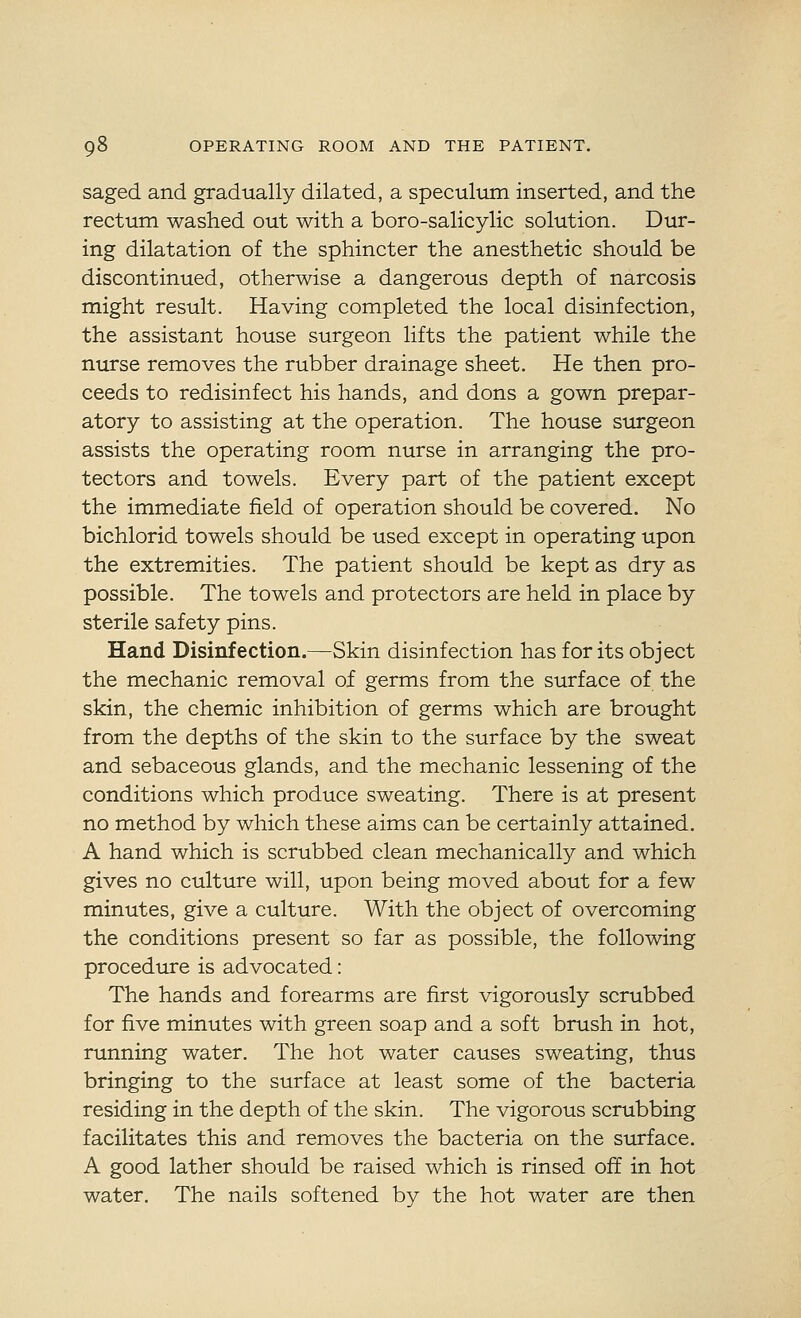 saged and gradually dilated, a speculum inserted, and the rectum washed out with a boro-salicylic solution. Dur- ing dilatation of the sphincter the anesthetic should be discontinued, otherwise a dangerous depth of narcosis might result. Having completed the local disinfection, the assistant house surgeon lifts the patient while the nurse removes the rubber drainage sheet. He then pro- ceeds to redisinfect his hands, and dons a gown prepar- atory to assisting at the operation. The house surgeon assists the operating room nurse in arranging the pro- tectors and towels. Every part of the patient except the immediate field of operation should be covered. No bichlorid towels should be used except in operating upon the extremities. The patient should be kept as dry as possible. The towels and protectors are held in place by sterile safety pins. Hand Disinfection.—Skin disinfection has for its object the mechanic removal of germs from the surface of the skin, the chemic inhibition of germs which are brought from the depths of the skin to the surface by the sweat and sebaceous glands, and the mechanic lessening of the conditions which produce sweating. There is at present no method by which these aims can be certainly attained. A hand which is scrubbed clean mechanically and which gives no culture will, upon being moved about for a few minutes, give a culture. With the object of overcoming the conditions present so far as possible, the following procedure is advocated: The hands and forearms are first vigorously scrubbed for five minutes with green soap and a soft brush in hot, running water. The hot water causes sweating, thus bringing to the surface at least some of the bacteria residing in the depth of the skin. The vigorous scrubbing facilitates this and removes the bacteria on the surface. A good lather should be raised which is rinsed off in hot water. The nails softened by the hot water are then