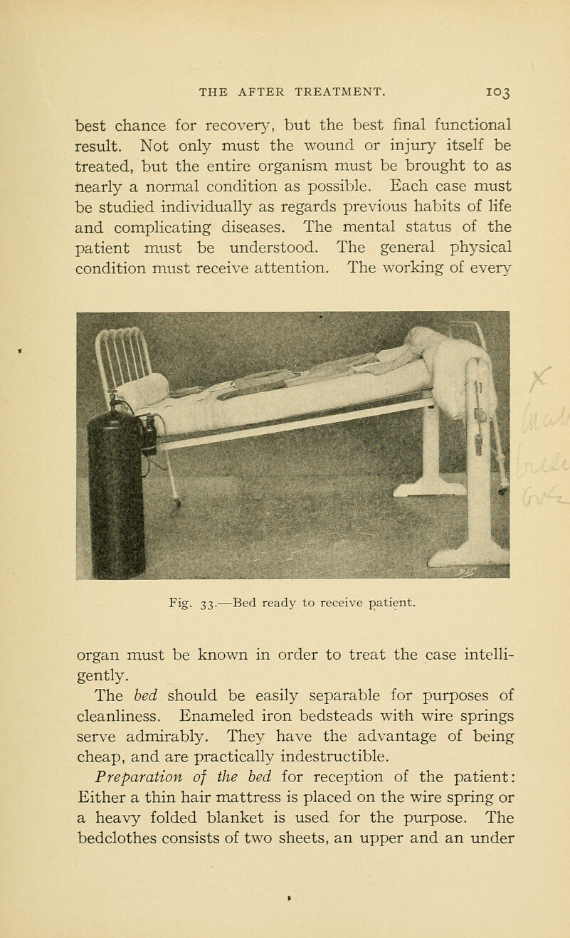 best chance for recovery, but the best final functional result. Not only must the wound or injury itself be treated, but the entire organism must be brought to as nearly a normal condition as possible. Each case must be studied individually as regards previous habits of life and complicating diseases. The mental status of the patient must be understood. The general physical condition must receive attention. The working of every ^ Fig. 33.—Bed ready to receive patient. organ must be known in order to treat the case intelli- gently. The bed should be easily separable for purposes of cleanliness. Enameled iron bedsteads with wire springs serve admirably. They have the advantage of being cheap, and are practically indestructible. Preparation of the bed for reception of the patient: Either a thin hair mattress is placed on the wire spring or a heavy folded blanket is used for the purpose. The bedclothes consists of two sheets, an upper and an under