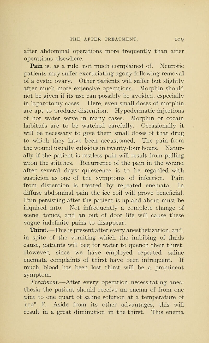after abdominal operations more frequently than after operations elsewhere. Pain is, as a rule, not much complained of. Neurotic patients may suffer excruciating agony following removal of a cystic ovary. Other patients will suffer but slightly after much more extensive operations. Morphin should not be given if its use can possibly be avoided, especially in laparotomy cases. Here, even small doses of morphin are apt to produce distention. Hypodermatic injections of hot water serve in many cases. Morphin or cocain habitues are to be watched carefully. Occasionally it will be necessary to give them small doses of that drug to which they have been accustomed. The pain from the wound usually subsides in twenty-four hours. Natur- ally if the patient is restless pain will result from pulling upon the stitches. Recurrence of the pain in the wound after several days' quiescence is to be regarded with suspicion as one of the symptoms of infection. Pain from distention is treated by repeated enemata. In diffuse abdominal pain the ice coil will prove beneficial. Pain persisting after the patient is up and about must be inquired into. Not infrequently a complete change of scene, tonics, and an out of door life will cause these vague indefinite pains to disappear. Thirst.—This is present after every anesthetization, and, in spite of the vomiting which the imbibing of fluids cause, patients will beg for water to quench their thirst. However, since we have employed repeated saline enemata complaints of thirst have been infrequent. If much blood has been lost thirst will be a prominent symptom. Treatment.—After every operation necessitating anes- thesia the patient should receive an enema of from one pint to one quart of saline solution at a temperature of 110° F. Aside from its other advantages, this will result in a great diminution in the thirst. This enema