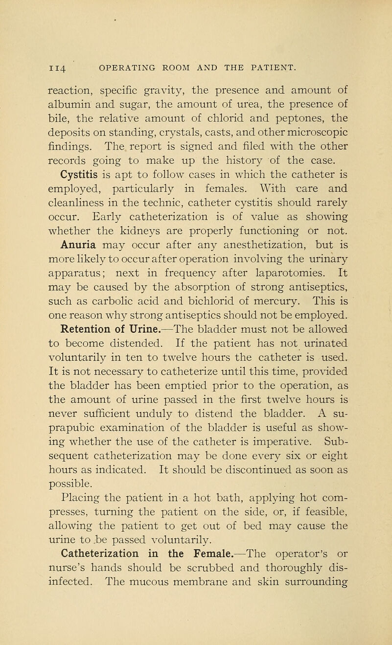 reaction, specific gravity, the presence and amount of albumin and sugar, the amount of urea, the presence of bile, the relative amount of chlorid and peptones, the deposits on standing, crystals, casts, and other microscopic findings. The report is signed and filed with the other records going to make up the history of the case. Cystitis is apt to follow cases in which the catheter is employed, particularly in females. With -care and cleanliness in the technic, catheter cystitis should rarely occur. Early catheterization is of value as showing whether the kidneys are properly functioning or not. Anuria may occur after any anesthetization, but is more likely to occur after operation involving the urinary apparatus; next in frequency after laparotomies. It may be caused by the absorption of strong antiseptics, such as carbolic acid and bichlorid of mercury. This is one reason why strong antiseptics should not be employed. Retention of Urine.—The bladder must not be allowed to become distended. If the patient has not urinated voluntarily in ten to twelve hours the catheter is used. It is not necessary to catheterize until this time, provided the bladder has been emptied prior to the operation, as the amount of urine passed in the first twelve hours is never sufficient unduly to distend the bladder. A su- prapubic examination of the bladder is useful as show- ing whether the use of the catheter is imperative. Sub- sequent catheterization may be done every six or eight hours as indicated. It should be discontinued as soon as possible. Placing the patient in a hot bath, applying hot com- presses, turning the patient on the side, or, if feasible, allowing the patient to get out of bed may cause the urine to be passed voluntarily. Catheterization in the Female.—The operator's or nurse's hands should be scrubbed and thoroughly dis- infected. The mucous membrane and skin surrounding