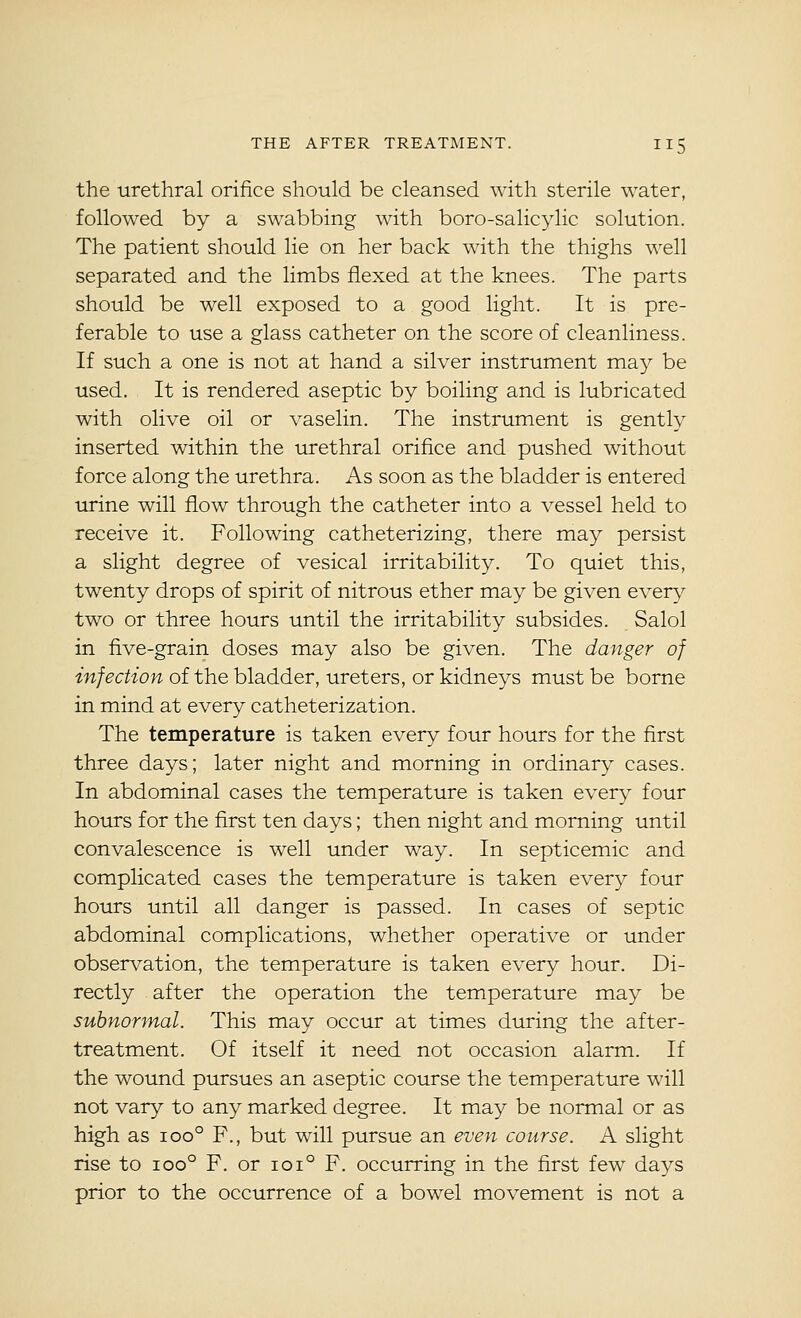 the urethral orifice should be cleansed with sterile water, followed by a swabbing with boro-salicylic solution. The patient should lie on her back with the thighs well separated and the limbs flexed at the knees. The parts should be well exposed to a good light. It is pre- ferable to use a glass catheter on the score of cleanliness. If such a one is not at hand a silver instrument may be used. It is rendered aseptic by boiling and is lubricated with olive oil or vaselin. The instrument is gently inserted within the urethral orifice and pushed without force along the urethra. As soon as the bladder is entered urine will flow through the catheter into a vessel held to receive it. Following catheterizing, there may persist a slight degree of vesical irritability. To quiet this, twenty drops of spirit of nitrous ether may be given everv^ two or three hours until the irritability subsides. Salol in five-grain doses may also be given. The danger of infection of the bladder, ureters, or kidneys must be borne in mind at every catheterization. The temperature is taken every four hours for the first three days; later night and morning in ordinary cases. In abdominal cases the temperature is taken every four hours for the first ten days; then night and morning until convalescence is well under way. In septicemic and complicated cases the temperature is taken every four hours until all danger is passed. In cases of septic abdominal complications, whether operative or under observation, the temperature is taken every hour. Di- rectly after the operation the temperature may be subnormal. This may occur at times during the after- treatment. Of itself it need not occasion alarm. If the wound pursues an aseptic course the temperature will not vary to any marked degree. It may be normal or as high as 100° F., but will pursue an even course. A slight rise to 100° F. or ioi° F. occurring in the first few days prior to the occurrence of a bowel movement is not a