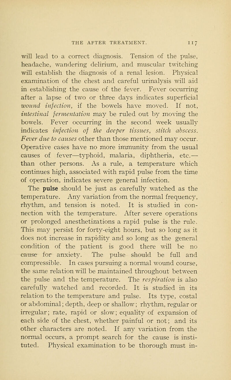 will lead to a correct diagnosis. Tension of the pulse, headache, wandering delirium, and muscular twitching will establish the diagnosis of a renal lesion. Physical examination of the chest and careful urinalysis will aid in establishing the cause of the fever. Fever occurring after a lapse of two or three days indicates superficial wound infection, if the bowels have moved. If not, intestinal fermentation may be ruled out by moving the bowels. Fever occurring in the second week usually indicates infection of the deeper tissues, stitch abscess. Fever due to causes other than those mentioned may occur. Operative cases have no more immunity from the usual causes of fever—typhoid, malaria, diphtheria, etc.— than other persons. As a rule, a temperature which continues high, associated with rapid pulse from the time of operation, indicates severe general infection. The pulse should be just as carefully watched as the temperature. Any variation from the normal frequency, rhythm, and tension is noted. It is studied in con- nection with the temperature. After severe operations or prolonged anesthetizations a rapid pulse is the rule. This may persist for forty-eight hours, but so long as it does not increase in rapidity and so long as the general condition of the patient is good there will be no cause for anxiety. The pulse should be full and compressible. In cases pursuing a normal wound course, the same relation will be maintained throughout between the pulse and the temperature. The respiration is also carefully watched and recorded. It is studied in its relation to the temperature and pulse. Its type, costal or abdominal; depth, deep or shallow; rhythm, regular or irregular; rate, rapid or slow; equality of expansion of each side of the chest, whether painful or not; and its other characters are noted. If any variation from the normal occurs, a prompt search for the cause is insti- tuted. Physical examination to be thorough must in-
