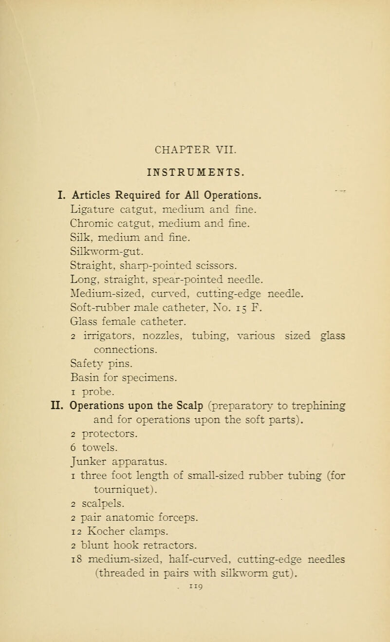 CHAPTER VII. INSTRUMENTS. I. Articles Required for All Operations. Ligature catgut, medium, and fine. Chromic catgut, medium and fine. Silk, medium and fine. Silkworm-gut. Straight, sharp-pointed scissors. Long, straight, spear-pointed needle. Medium-sized, curved, cutting-edge needle. Soft-rubber male catheter, Xo. 15 F. Glass female catheter. 2 irrigators, nozzles, tubing, various sized glass connections. Safety pins. Basin for specimens. 1 probe. II. Operations upon the Scalp (preparatory^ to trephining and for operations upon the soft parts). 2 protectors. 6 towels. Junker apparatus. 1 three foot length of small-sized rubber tubing (for tourniquet). 2 scalpels. 2 pair anatomic forceps. 12 Kocher clamps. 2 blunt hook retractors. 18 medium-sized, half-curved, cutting-edge needles (threaded in pairs with silkworm gut).