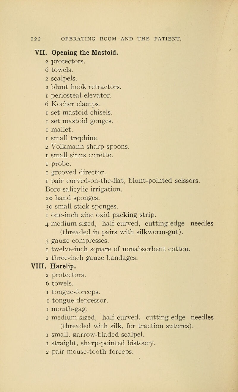 VII. opening the Mastoid. 2 protectors. 6 towels. 2 scalpels. 2 blunt hook retractors. I periosteal elevator. 6 Kocher clamps. I set mastoid chisels. I set mastoid gouges. I mallet. 1 small trephine. 2 Volkmann sharp spoons. I small sinus curette. I probe. I grooved director. I pair curved-on-the-flat, blunt-pointed scissors. Boro-salicylic irrigation. 2o hand sponges. 30 small stick sponges. I one-inch zinc oxid packing strip. 4 medium-sized, half-curved, cutting-edge needles (threaded in pairs with silkworm-gut). 3 gauze compresses. 1 twelve-inch square of nonabsorbent cotton. 2 three-inch gauze bandages. VIII. Harelip. 2 protectors. 6 towels. I tongue-forceps. I tongue-depressor. 1 mouth-gag. 2 medium-sized, half-curved, cutting-edge needles (threaded with silk, for traction sutures). I small, narrow-bladed scalpel. 1 straight, sharp-pointed bistoury. 2 pair mouse-tooth forceps.