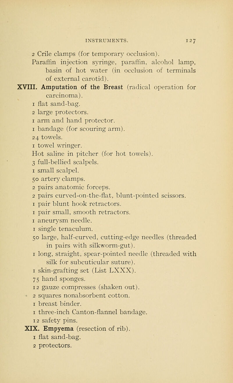2 Crile clamps (for temporary occlusion). Paraffin injection syringe, paraffin, alcohol lamp, basin of hot water (in occlusion of terminals of external carotid). XVIII. Amputation of the Breast (radical operation for carcinoma). 1 fiat sand-bag. 2 large protectors. I arm and hand protector. I bandage (for scouring arm). 24 towels. I towel wringer. Hot saline in pitcher (for hot towels). 3 full-bellied scalpels. 1 small scalpel. 50 artery clamps. 2 pairs anatomic forceps. 2 pairs curved-on-the-fiat, blunt-pointed scissors. I pair blunt hook retractors. I pair small, smooth retractors. I aneurysm needle. I single tenaculum. 50 large, half-curved, cutting-edge needles (threaded in pairs with silkworm-gut). I long, straight, spear-pointed needle (threaded with silk for subcuticular suture). I skin-grafting set (List LXXX). 75 hand sponges. 12 gauze compresses (shaken out). > 2 squares nonabsorbent cotton. I breast binder. I three-inch Canton-flannel bandage. 12 safety pins. XIX. Empyema (resection of rib). 1 fiat sand-bag. 2 protectors.