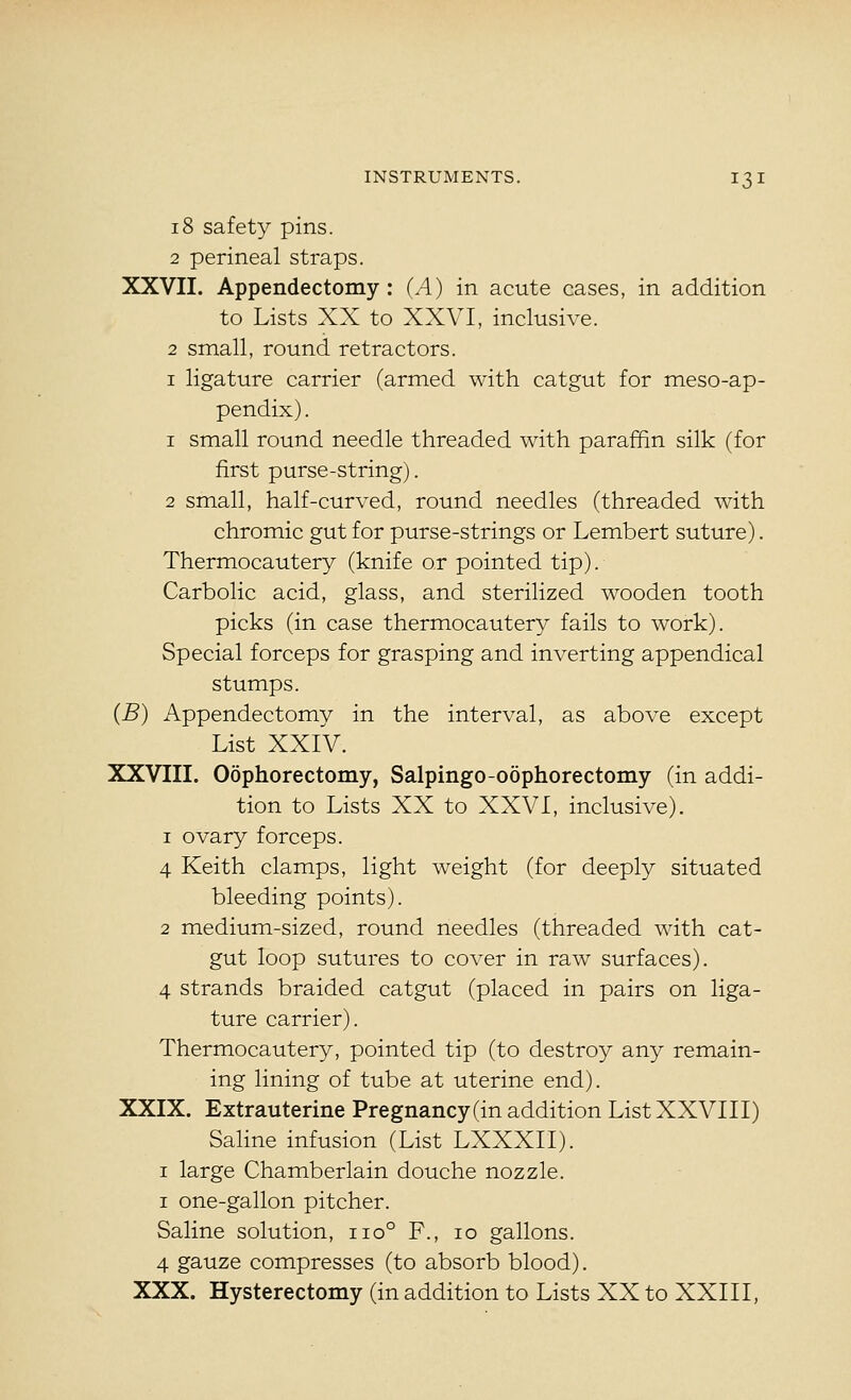 18 safety pins. 2 perineal straps. XXVII. Appendectomy : (A) in acute cases, in addition to Lists XX to XXVI, inclusive. 2 small, round retractors. I ligature carrier (armed with catgut for meso-ap- pendix). 1 small round needle threaded with paraffin silk (for first purse-string). 2 small, half-curved, round needles (threaded with chromic gut for purse-strings or Lembert suture). Thermocautery (knife or pointed tip). Carbolic acid, glass, and sterilized wooden tooth picks (in case thermocautery fails to work). Special forceps for grasping and inverting appendical stumps. (B) Appendectomy in the interval, as above except List XXlV. XXVIII. Oophorectomy, Salpingo-oophorectomy (in addi- tion to Lists XX to XXVI, inclusive). 1 ovary forceps. 4 Keith clamps, light weight (for deeply situated bleeding points). 2 medium-sized, round needles (threaded with cat- gut loop sutures to cover in raw surfaces). 4 strands braided catgut (placed in pairs on liga- ture carrier). Thermocautery, pointed tip (to destroy any remain- ing lining of tube at uterine end). XXIX. Extrauterine Pregnancy (in addition List XXVIII) Saline infusion (List LXXXII). I large Chamberlain douche nozzle. I one-gallon pitcher. Saline solution, iio° F., lo gallons. 4 gauze compresses (to absorb blood). XXX. Hysterectomy (in addition to Lists XX to XXIII,