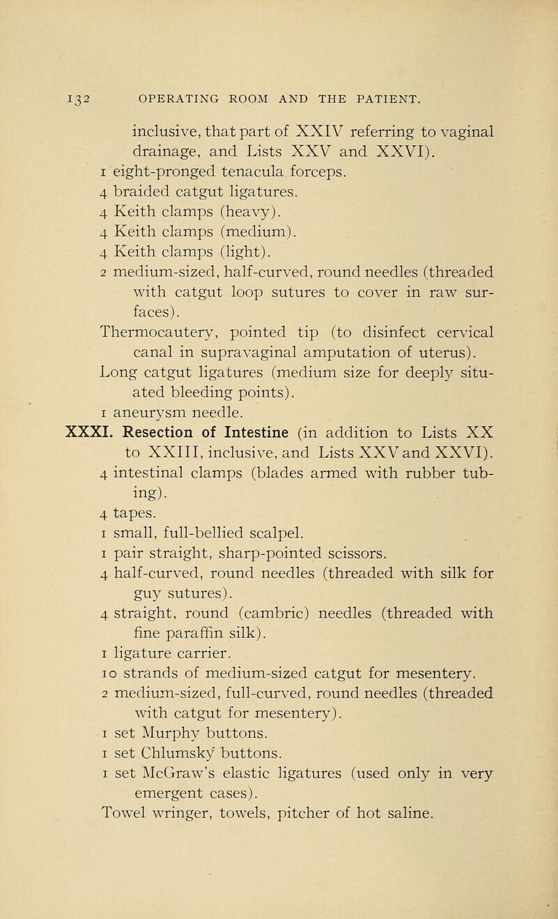 inclusive, that part of XXIV referring to vaginal drainage, and Lists XXV and XXVI), 1 eight-pronged tenacula forceps. 4 braided catgut ligatures. 4 Keith clamps (heavy). 4 Keith clamps (medium). 4 Keith clamps (light). 2 medium-sized, half-curved, round needles (threaded with catgut loop sutures to cover in raw sur- faces). Thermocautery, pointed tip (to disinfect cervical canal in supravaginal amputation of uterus). Long catgut ligatures (medium size for deeply situ- ated bleeding points). I aneurysm needle. XXXI. Resection of Intestine (in addition to Lists XX to XXIII, inclusive, and Lists XXVand XXVI). 4 intestinal clamps (blades armed with rubber tub- ing). 4 tapes. I small, full-bellied scalpel. I pair straight, sharp-pointed scissors. 4 half-curved, round needles (threaded with silk for guy sutures). 4 straight, round (cambric) needles (threaded with fine paraffin silk). 1 ligature carrier. 10 strands of medium-sized catgut for mesentery. 2 medium-sized, full-curved, round needles (threaded with catgut for mesentery). I set Murphy buttons. I set Chlumsky buttons. I set McGraw's elastic ligatures (used only in very emergent cases). Towel wringer, towels, pitcher of hot saline.