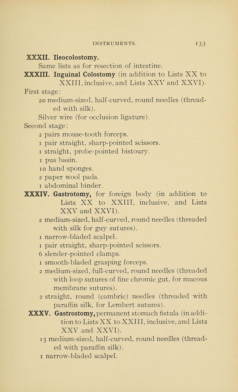 XXXII. Ileocolostomy. Same lists as for resection of intestine. XXXIII. Inguinal Colostomy (in addition to Lists XX to XXIII, inclusive, and Lists XXV and XXVI)- First stage: 20 medium-sized, half-curved, round needles (thread- ed with silk). Silver wire (for occlusion ligature). Second stage: 2 pairs mouse-tooth forceps. I pair straight, sharp-pointed scissors. I straight, probe-pointed bistoury. 1 pus basin. 10 hand sponges. 2 paper wool pads. 1 abdominal binder. XXXIV. Gastrotomy, for foreign body (in addition to Lists XX to XXIII, inclusive, and Lists XXV and XXVI). 2 medium-sized, half-curved, round needles (threaded with silk for guy sutures). I narrow-bladed scalpel. I pair straight, sharp-pointed scissors.-. 6 slender-pointed clamps. 1 smooth-bladed grasping forceps. 2 medium-sized, full-curved, round needles (threaded with loop sutures of fine chromic gut, for mucous membrane sutures). 2 straight, round (cambric) needles (threaded with paraffin silk, for Lembert sutures). XXXV. Gastrostomy, permanent stomach fistula (in addi- tion to Lists XX to XXIII, inclusive, and Lists XXV and XXVI). 15 medium-sized, half-curved, round needles (thread- ed with paraffin silk). I narrow-bladed scalpel.