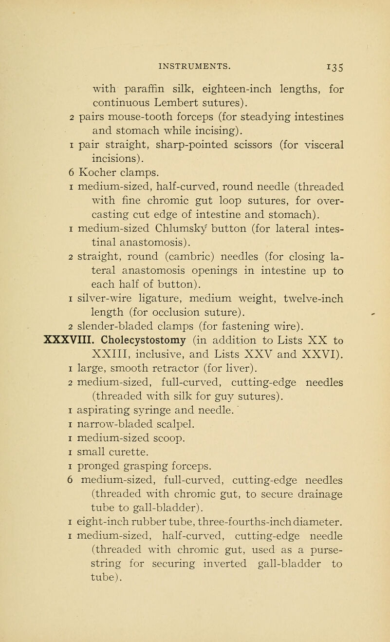 with paraffin silk, eighteen-inch lengths, for continuous Lembert sutures). 2 pairs mouse-tooth forceps (for steadying intestines and stomach while incising). I pair straight, sharp-pointed scissors (for visceral incisions). 6 Kocher clamps. I medium-sized, half-curved, round needle (threaded with fine chromic gut loop sutures, for over- casting cut edge of intestine and stomach). 1 medium-sized Chlumsky button (for lateral intes- tinal anastomosis). 2 straight, round (cambric) needles (for closing la- teral anastomosis openings in intestine up to each half of button). 1 silver-wire ligature, medium weight, twelve-inch length (for occlusion suture). 2 slender-bladed clamps (for fastening wire). XXXVIII. Cholecystostomy (in addition to Lists XX to XXIII, inclusive, and Lists XXV and XXVI). 1 large, smooth retractor (for liver). 2 medium-sized, full-curved, cutting-edge needles (threaded with silk for guy sutures). I aspirating syringe and needle. ' I narrow-bladed scalpel. I medium-sized scoop. I small curette. I pronged grasping forceps. 6 medium-sized, full-curved, cutting-edge needles (threaded with chromic gut, to secure drainage tube to gall-bladder). I eight-inch rubber tube, three-fourths-inch diameter, I medium-sized, half-curved, cutting-edge needle (threaded with chromic gut, used as a purse- string for securing inverted gall-bladder to tube).