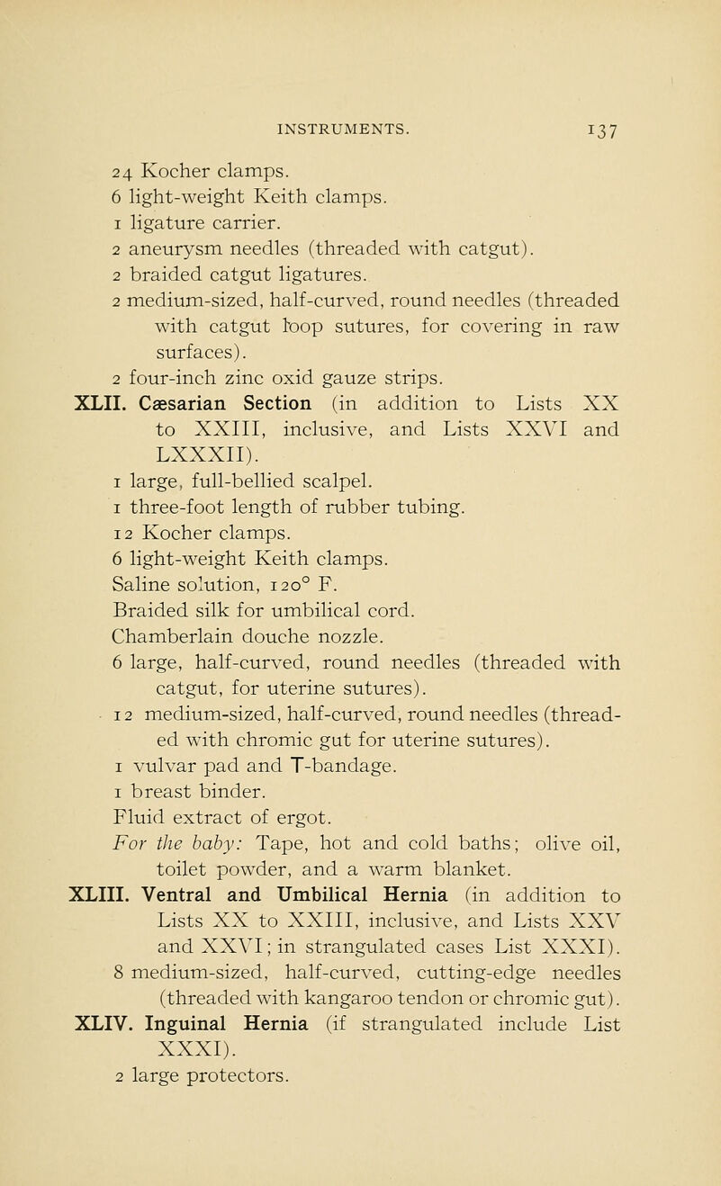 24 Kocher clamps. 6 light-weight Keith clamps. 1 ligature carrier. 2 aneurysm needles (threaded with catgut). 2 braided catgut ligatures. 2 medium-sized, half-curved, round needles (threaded with catgut toop sutures, for covering in raw surfaces). 2 four-inch zinc oxid gauze strips. XLII. Caesarian Section (in addition to Lists XX to XXIII, inclusive, and Lists XXVI and LXXXII). I large, full-bellied scalpel. I three-foot length of rubber tubing. 12 Kocher clamps. 6 light-weight Keith clamps. Saline solution, 120° F. Braided silk for umbilical cord. Chamberlain douche nozzle. 6 large, half-curved, round needles (threaded with catgut, for uterine sutures). • 12 medium-sized, half-curved, round needles (thread- ed with chromic gut for uterine sutures). I vulvar pad and T-bandage. 1 breast binder. Fluid extract of ergot. For the baby: Tape, hot and cold baths; olive oil, toilet powder, and a warm blanket. XLIII. Ventral and Umbilical Hernia (in addition to Lists XX to XXIII, inclusive, and Lists XXV and XXVI; in strangulated cases List XXXI). 8 medium-sized, half-curved, cutting-edge needles (threaded with kangaroo tendon or chromic gut). XLIV. Inguinal Hernia (if strangulated include List XXXI). 2 large protectors.