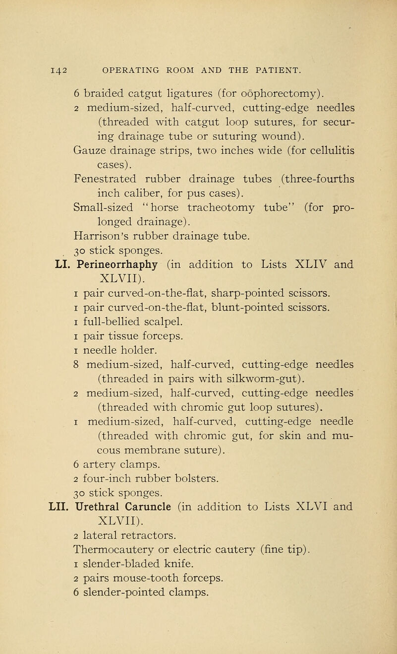 6 braided catgut ligatures (for oophorectomy). 2 medium-sized, half-curved, cutting-edge needles (threaded with catgut loop sutures, for secur- ing drainage tube or suturing wound). Gauze drainage strips, two inches wide (for cellulitis cases). Fenestrated rubber drainage tubes (three-fourths inch caliber, for pus cases). Small-sized horse tracheotomy tube (for pro- longed drainage). Harrison's rubber drainage tube. 30 stick sponges. LI. Perineorrhaphy (in addition to Lists XLIV and XLVII). I pair curved-on-the-fiat, sharp-pointed scissors. I pair curved-on-the-fiat, blunt-pointed scissors. I full-bellied scalpel. I pair tissue forceps. 1 needle holder. 8 medium-sized, half-curved, cutting-edge needles (threaded in pairs with silkworm-gut). 2 medium-sized, half-curved, cutting-edge needles (threaded with chromic gut loop sutures). 1 medium-sized, half-curved, cutting-edge needle (threaded with chromic gut, for skin and mu- cous membrane suture). 6 artery clamps. 2 four-inch rubber bolsters. 30 stick sponges. LII. Urethral Caruncle (in addition to Lists XLVI and XLVII). 2 lateral retractors. Thermocautery or electric cautery (fine tip). 1 slender-bladed knife. 2 pairs mouse-tooth forceps. 6 slender-pointed clamps.