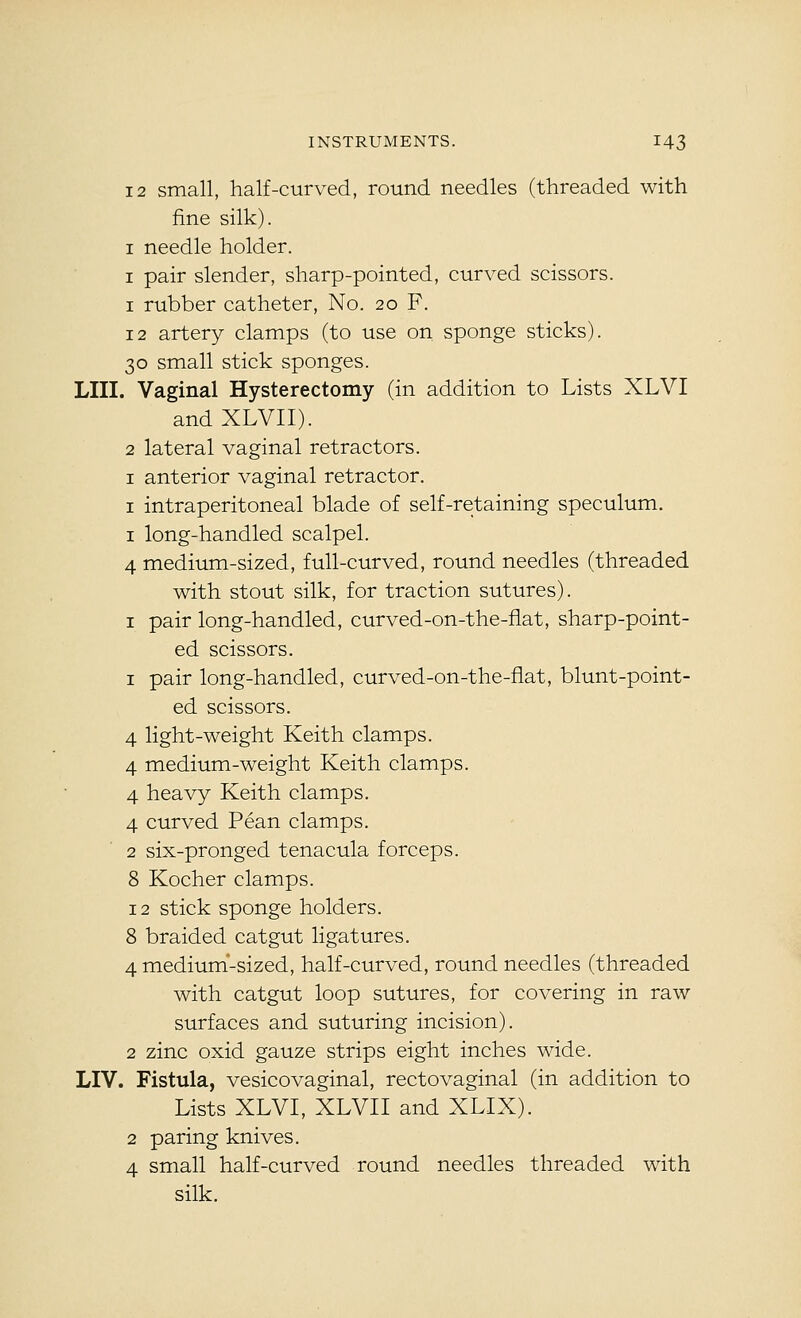 12 small, half-curved, round needles (threaded with fine silk). I needle holder. I pair slender, sharp-pointed, curved scissors. 1 rubber catheter. No. 20 F. 12 artery clamps (to use on sponge sticks). 30 small stick sponges. LIII. Vaginal Hysterectomy (in addition to Lists XLVI andXLVII). 2 lateral vaginal retractors. I anterior vaginal retractor. I intraperitoneal blade of self-retaining speculum, I long-handled scalpel. 4 medium-sized, full-curved, round needles (threaded with stout silk, for traction sutures). I pair long-handled, curved-on-the-flat, sharp-point- ed scissors. 1 pair long-handled, curved-on-the-flat, blunt-point- ed scissors. 4 light-weight Keith clamps. 4 medium-weight Keith clamps. 4 heavy Keith clamps. 4 curved Pean clamps. 2 six-pronged tenacula forceps. 8 Kocher clamps. 12 stick sponge holders. 8 braided catgut ligatures. 4 medium'-sized, half-curved, round needles (threaded with catgut loop sutures, for covering in raw surfaces and suturing incision). 2 zinc oxid gauze strips eight inches wide. LIV. Fistula, vesicovaginal, rectovaginal (in addition to Lists XLVI, XLVII and XLIX). 2 paring knives. 4 small half-curved round needles threaded with silk.