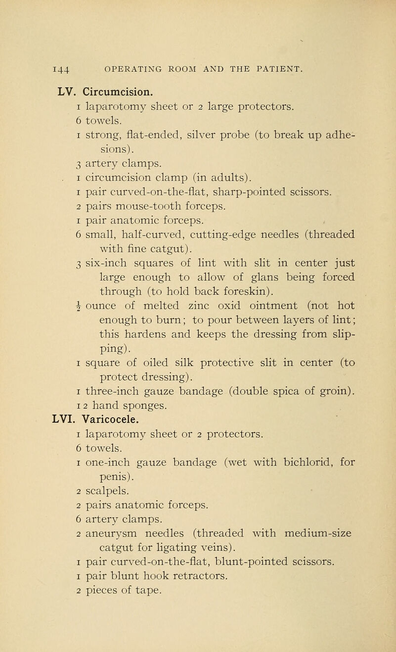 LV. Circumcision. I laparotomy sheet or 2 large protectors. 6 towels. I strong, flat-ended, silver probe (to break up adhe- sions) . 3 artery clamps. . I circumcision clamp (in adults). 1 pair curved-on-the-flat, sharp-pointed scissors. 2 pairs mouse-tooth forceps. I pair anatomic forceps. 6 small, half-curved, cutting-edge needles (threaded with fine catgut). 3 six-inch squares of lint with slit in center just large enough to allow of glans being forced through (to hold back foreskin). ■2 ounce of melted zinc oxid ointment (not hot enough to burn; to pour between layers of lint; this hardens and keeps the dressing from slip- ping). I square of oiled silk protective slit in center (to protect dressing). I three-inch gauze bandage (double spica of groin). 12 hand sponges. LVI. Varicocele. I laparotomy sheet or 2 protectors. 6 towels. 1 one-inch gauze bandage (wet with bichlorid, for penis). 2 scalpels. 2 pairs anatomic forceps. 6 artery clamps. 2 aneurysm needles (threaded with medium-size catgut for ligating veins). I pair curved-on-the-flat, blunt-pointed scissors. 1 pair blunt hook retractors, 2 pieces of tape.