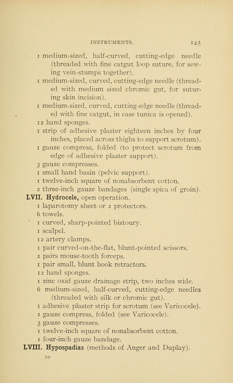 I medium-sized, half-curved, cutting-edge needle (threaded with fine catgut loop suture, for sew- ing vein-stumps together). I medium-sized, curved, cutting-edge needle (thread- ed with medium sized chromic gut, for sutur- ing skin incision). I medium-sized, curved, cutting-edge needle (thread- ed with fine catgut, in case tunica is opened). 12 hand sponges. I strip of adhesive plaster eighteen inches by four inches, placed across thighs to support scrotum). I gauze compress, folded (to protect scrotum from edge of adhesive plaster support). 3 gauze compresses. I small hand basin (pelvic support). 1 twelve-inch square of nonabsorbent cotton. 2 three-inch gauze bandages (single spica of groin). LVII. Hydrocele, open operation. I laparotomy sheet or 2 protectors. 6 towels.  I curved, sharp-pointed bistoury. I scalpel. 12 artery clamps. 1 pair curved-on-the-flat, blunt-pointed scissors. 2 pairs mouse-tooth forceps. I pair small, blunt hook retractors. 12 hand sponges. I zinc oxid gauze drainage strip, two inches wide. 6 medium-sized, half-curved, cutting-edge needles (threaded with silk or chromic gut). I adhesive plaster strip for scrotum (see Varicocele). I gauze compress, folded (see Varicocele). 3 gauze compresses. I twelve-inch square of nonabsorbent cotton. I four-inch gauze bandage. LVm. Hypospadias (methods of Anger and Duplay).