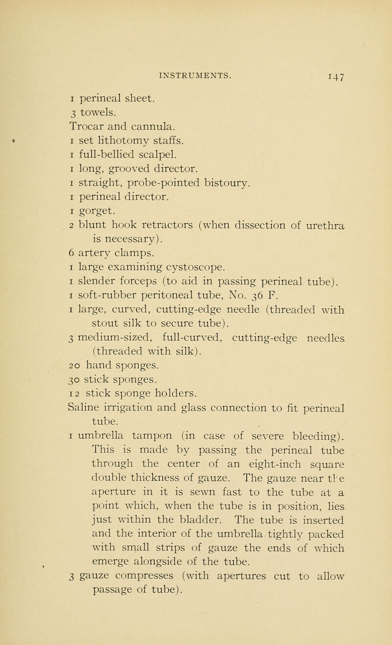 I perineal sheet. 3 towels. Trocar and cannula. I set lithotomy staffs. I full-bellied scalpel. I long, grooved director. I straight, probe-pointed bistoury. I perineal director. 1 gorget. 2 blunt hook retractors (when dissection of urethra is necessary). 6 artery clamps. I large examining cystoscope. I slender forceps (to aid in passing perineal tube). I soft-rubber peritoneal tube, No. 36 F. I large, curved, cutting-edge needle (threaded with stout silk to secure tube). 3 medium-sized, full-curved, cutting-edge needles (threaded with silk). 20 hand sponges. 30 stick sponges. 12 stick sponge holders. Saline irrigation and glass connection to fit perineal tube. I umbrella tampon (in case of severe bleeding). This is made by passing the perineal tube through the center of an eight-inch square double thickness of gauze. The gauze near tV.e aperture in it is sewn fast to the tube at a point which, when the tube is in position, lies just within the bladder. The tube is inserted and the interior of the umbrella tightly packed with small strips of gauze the ends of which emerge alongside of the tube. 3 gauze compresses (with apertures cut to allow passage of tube).