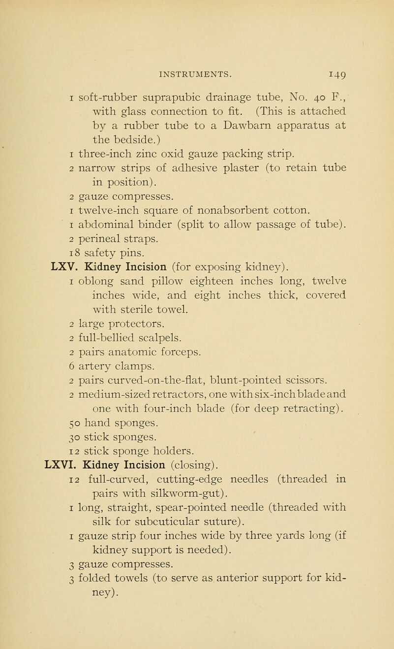 I soft-rubber suprapubic drainage tube, No. 40 F., with glass connection to fit. (This is attached by a rubber tube to a Dawbarn apparatus at the bedside.) 1 three-inch zinc oxid gauze packing strip. 2 narrow strips of adhesive plaster (to retain tube in position). 2 gauze compresses. I twelve-inch square of nonabsorbent cotton. 1 abdominal binder (split to allow passage of tube). 2 perineal straps. 18 safety pins. LXV. Kidney Incision (for exposing kidney). 1 oblong sand pillow eighteen inches long, twelve inches wide, and eight inches thick, covered with sterile towel. 2 large protectors. 2 full-bellied scalpels. 2 pairs anatomic forceps. 6 artery clamps. 2 pairs curved-on-the-fiat, blunt-pointed scissors. 2 medium-sized retractors, one with six-inch blade and one with four-inch blade (for deep retracting). 50 hand sponges. 30 stick sponges. 12 stick sponge holders. LXVI. Kidney Incision (closing). 12 full-curved, cutting-edge needles (threaded in pairs with silkworm-gut). I long, straight, spear-pointed needle (threaded with silk for subcuticular suture). I gauze strip four inches wide by three yards long (if kidney support is needed). 3 gauze compresses. 3 folded towels (to serve as anterior support for kid- ney).