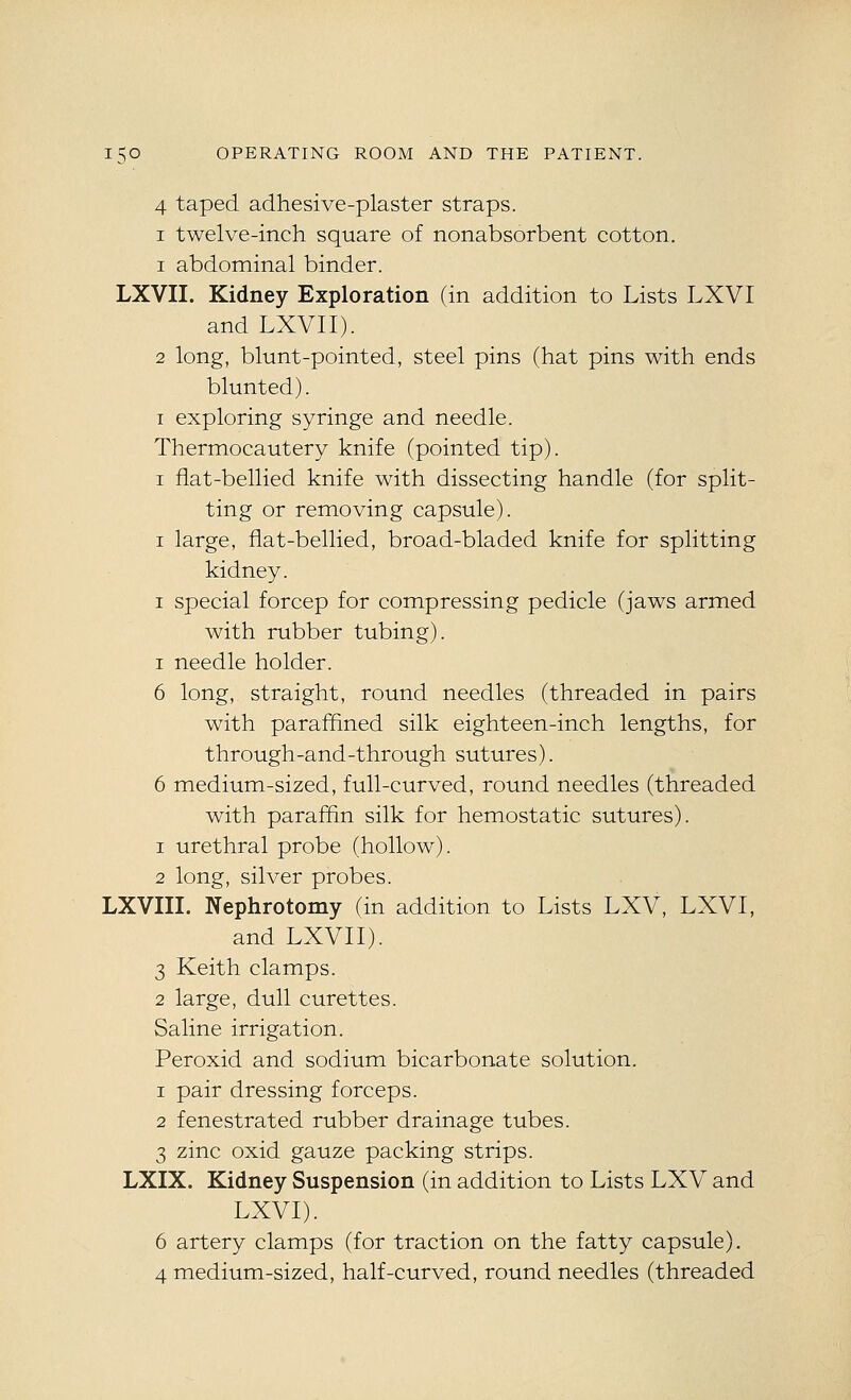 4 taped adhesive-plaster straps. I twelve-inch square of nonabsorbent cotton. 1 abdominal binder. LXVII. Kidney Exploration (in addition to Lists LXVI and LXVII). 2 long, blunt-pointed, steel pins (hat pins with ends blunted). I exploring syringe and needle. Thermocautery knife (pointed tip). I flat-bellied knife with dissecting handle (for split- ting or removing capsule). I large, flat-bellied, broad-bladed knife for splitting kidney. I special forcep for compressing pedicle (jaws armed with rubber tubing). I needle holder. 6 long, straight, round needles (threaded in pairs with paraffined silk eighteen-inch lengths, for through-and-through sutures). 6 medium-sized, full-curved, round needles (threaded with paraffin silk for hemostatic sutures). 1 urethral probe (hollow). 2 long, silver probes. LXVIII. Nephrotomy (in addition to Lists LXV, LXVI, and LXVII). 3 Keith clamps. 2 large, dull curettes. Saline irrigation. Peroxid and sodium bicarbonate solution. 1 pair dressing forceps. 2 fenestrated rubber drainage tubes. 3 zinc oxid gauze packing strips. LXIX. Kidney Suspension (in addition to Lists LXV and LXVI). 6 artery clamps (for traction on the fatty capsule), 4 medium-sized, half-curved, round needles (threaded