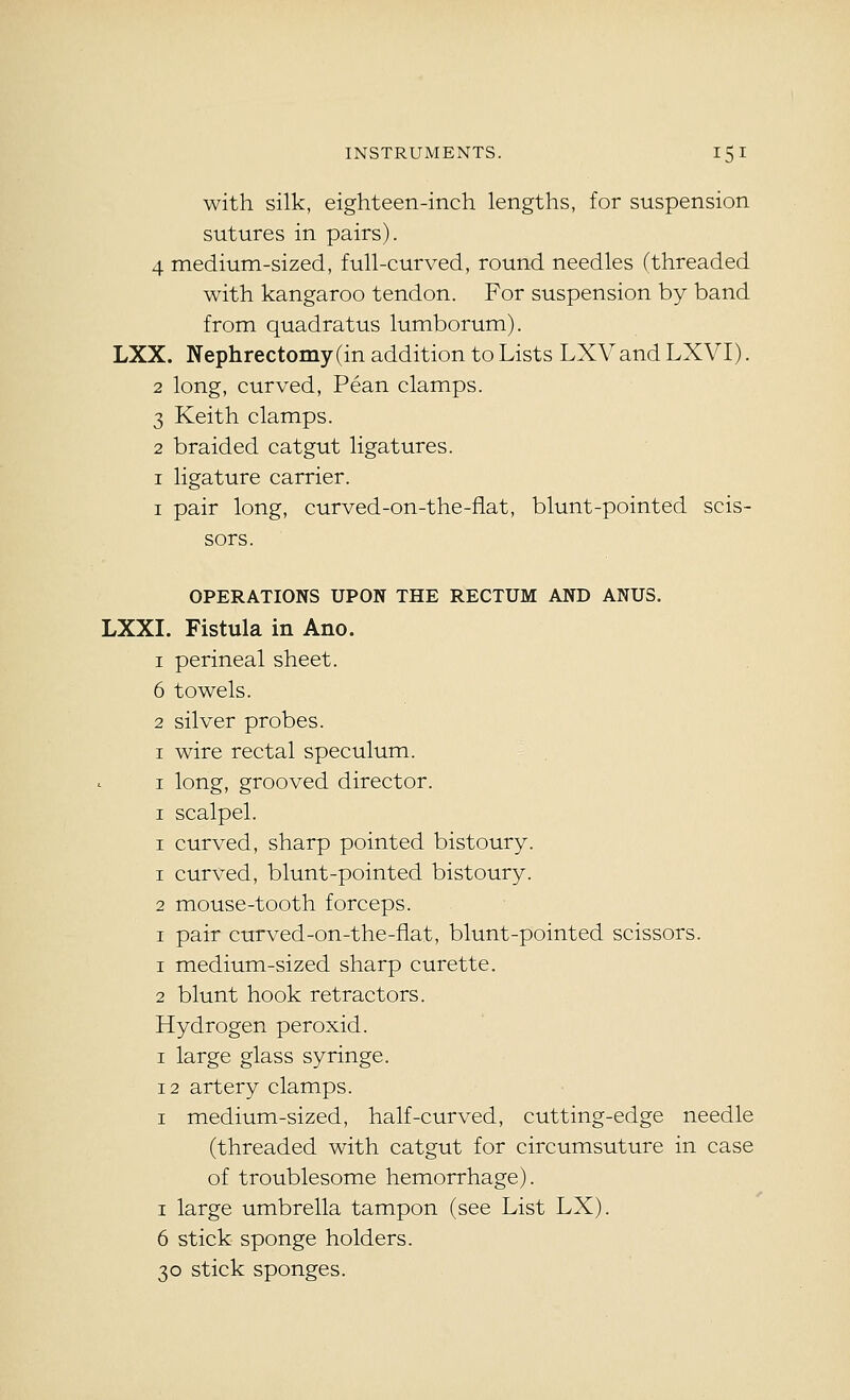with silk, eighteen-inch lengths, for suspension sutures in pairs). 4 medium-sized, full-curved, round needles (threaded with kangaroo tendon. For suspension by band from quadratus lumborum). LXX. Nephrectomy (in addition to Lists LXVand LXVI). 2 long, curved, Pean clamps. 3 Keith clamps. 2 braided catgut ligatures. I ligature carrier. I pair long, curved-on-the-flat, blunt-pointed scis- sors. OPERATIONS UPON THE RECTUM AND ANUS. LXXI. Fistula in Ano. 1 perineal sheet. 6 towels. 2 silver probes. I wire rectal speculum. I long, grooved director. I scalpel. I curved, sharp pointed bistoury. 1 curved, blunt-pointed bistoury. 2 mouse-tooth forceps. I pair curved-on-the-fiat, blunt-pointed scissors. 1 medium-sized sharp curette. 2 blunt hook retractors. Hydrogen peroxid. I large glass syringe. 12 artery clamps. I medium-sized, half-curved, cutting-edge needle (threaded with catgut for circumsuture in case of troublesome hemorrhage). I large umbrella tampon (see List LX). 6 stick sponge holders. 30 stick sponges.