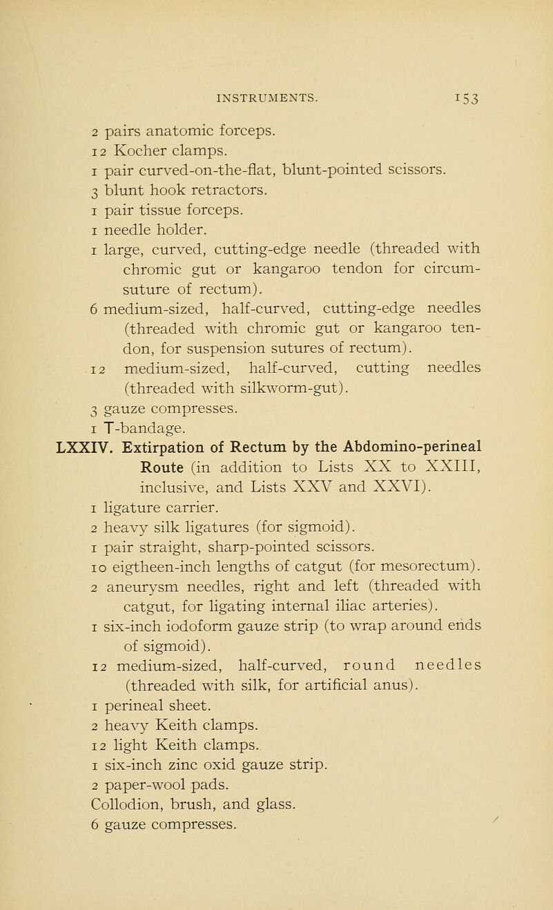 2 pairs anatomic forceps. 12 Kocher clamps. I pair curved-on-the-flat, blunt-pointed scissors. 3 blunt hook retractors. I pair tissue forceps. I needle holder. I large, curved, cutting-edge needle (threaded with chromic gut or kangaroo tendon for circum- suture of rectum). 6 medium-sized, half-curved, cutting-edge needles (threaded with chromic gut or kangaroo ten- don, for suspension sutures of rectum). 12 medium-sized, half-curved, cutting needles (threaded with silkworm-gut). 3 gauze compresses. I T-bandage. LXXIV. Extirpation of Rectum by the Abdomino-perineal Route (in addition to Lists XX to XXIII, inclusive, and Lists XXV and XXVI). 1 ligature carrier. 2 heavy silk ligatures (for sigmoid). 1 pair straight, sharp-pointed scissors. lo eigtheen-inch lengths of catgut (for mesorectum). 2 aneurysm needles, right and left (threaded with catgut, for ligating internal iliac arteries). I six-inch iodoform gauze strip (to wrap around ends of sigmoid). 12 medium-sized, half-curved, round needles (threaded with silk, for artificial anus). 1 perineal sheet. 2 heavy Keith clamps. 12 light Keith clamps. 1 six-inch zinc oxid gauze strip. 2 paper-wool pads. Collodion, brush, and glass. 6 gauze compresses.
