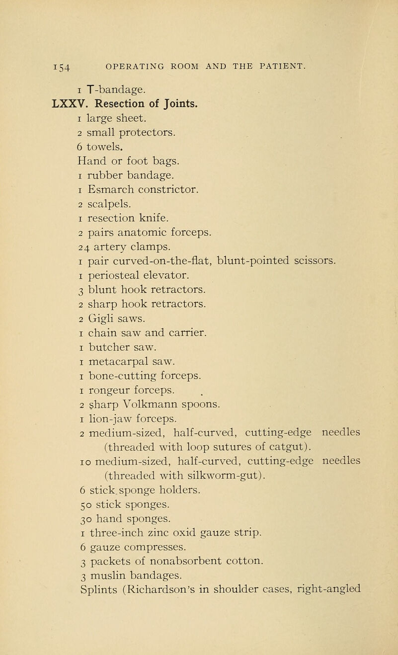 I T-bandage. LXXV. Resection of Joints. 1 large sheet. 2 small protectors. 6 towels. Hand or foot bags. I rubber bandage. 1 Esmarch constrictor. 2 scalpels. 1 resection knife. 2 pairs anatomic forceps. 24 artery clamps. I pair curved-on-the-fiat, blunt-pointed scissors. 1 periosteal elevator. 3 blunt hook retractors. 2 sharp hook retractors. 2 Gigli saws. I chain saw and carrier. I butcher saw. I metacarpal saw. I bone-cutting forceps. 1 rongeur forceps. 2 sharp Volkmann spoons. 1 lion-jaw forceps. 2 medium-sized, half-curved, cutting-edge needles (threaded with loop sutures of catgut). 10 medium-sized, half-curved, cutting-edge needles (threaded with silkworm-gut). 6 stick sponge holders. 50 stick sponges. 30 hand sponges. I three-inch zinc oxid gauze strip. 6 gauze compresses. 3 packets of nonabsorbent cotton. 3 muslin bandages. Splints (Richardson's in shoulder cases, right-angled