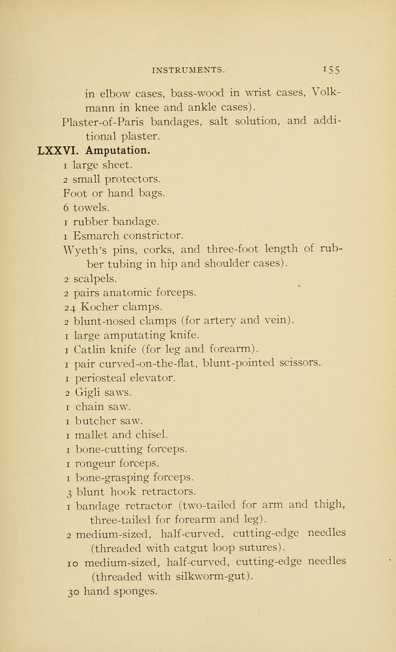 in elbow cases, bass-wood in wrist cases, Volk- mann in knee and ankle cases). Plaster-of-Paris bandages, salt solution, and addi- tional plaster. LXXVI. Amputation. 1 large sheet. 2 small protectors. Foot or hand bags. 6 towels. I rubber bandage. 1 Esmarch constrictor. Wyeth's pins, corks, and three-foot length of rub- ber tubing in hip and shoulder cases). 2 scalpels. 2 pairs anatomic forceps. 24 Kocher clamps. 2 blunt-nosed clamps (for artery and vein). I large amputating knife. I Catlin knife (for leg and forearm). I pair curved-on-the-flat, blunt-pointed scissors. 1 periosteal elevator. 2 Gigli saws. I chain saw. I butcher saw. I mallet and chisel. I bone-cutting forceps. I rongeur forceps. I bone-grasping forceps. 3 blunt hook retractors. 1 bandage retractor (two-tailed for arm and thigh, three-tailed for forearm and leg). 2 medium-sized, half-curved, cutting-edge needles (threaded with catgut loop sutures). 10 medium-sized, half-curved, cutting-edge needles (threaded with silkworm-gut). 30 hand sponges.