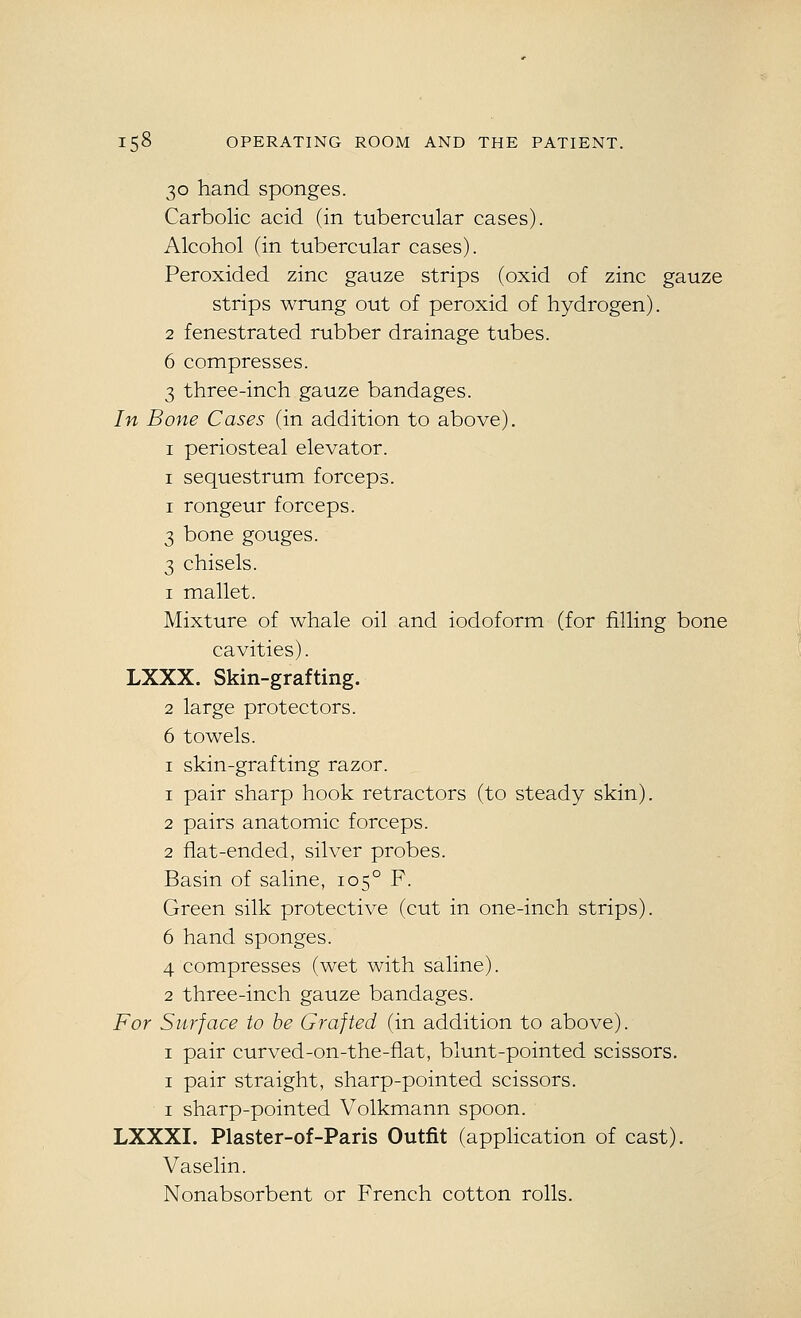 30 hand sponges. Carbolic acid (in tubercular cases). Alcohol (in tubercular cases). Peroxided zinc gauze strips (oxid of zinc gauze strips wrung out of peroxid of hydrogen). 2 fenestrated rubber drainage tubes. 6 compresses. 3 three-inch gauze bandages. In Bone Cases (in addition to above). I periosteal elevator. I sequestrum forceps. I rongeur forceps. 3 bone gouges. 3 chisels. 1 mallet. Mixture of whale oil and iodoform (for filling bone cavities). LXXX. Skin-grafting. 2 large protectors. 6 towels. I skin-grafting razor. 1 pair sharp hook retractors (to steady skin). 2 pairs anatomic forceps. 2 flat-ended, silver probes. Basin of saline, 105° F. Green silk protective (cut in one-inch strips). 6 hand sponges. 4 compresses (wet with saline). 2 three-inch gauze bandages. For Surface to be Grafted (in addition to above). I pair curved-on-the-flat, blunt-pointed scissors. I pair straight, sharp-pointed scissors. I sharp-pointed Volkmann spoon. LXXXI. Plaster-of-Paris Outfit (application of cast). Vaselin. Nonabsorbent or French cotton rolls.