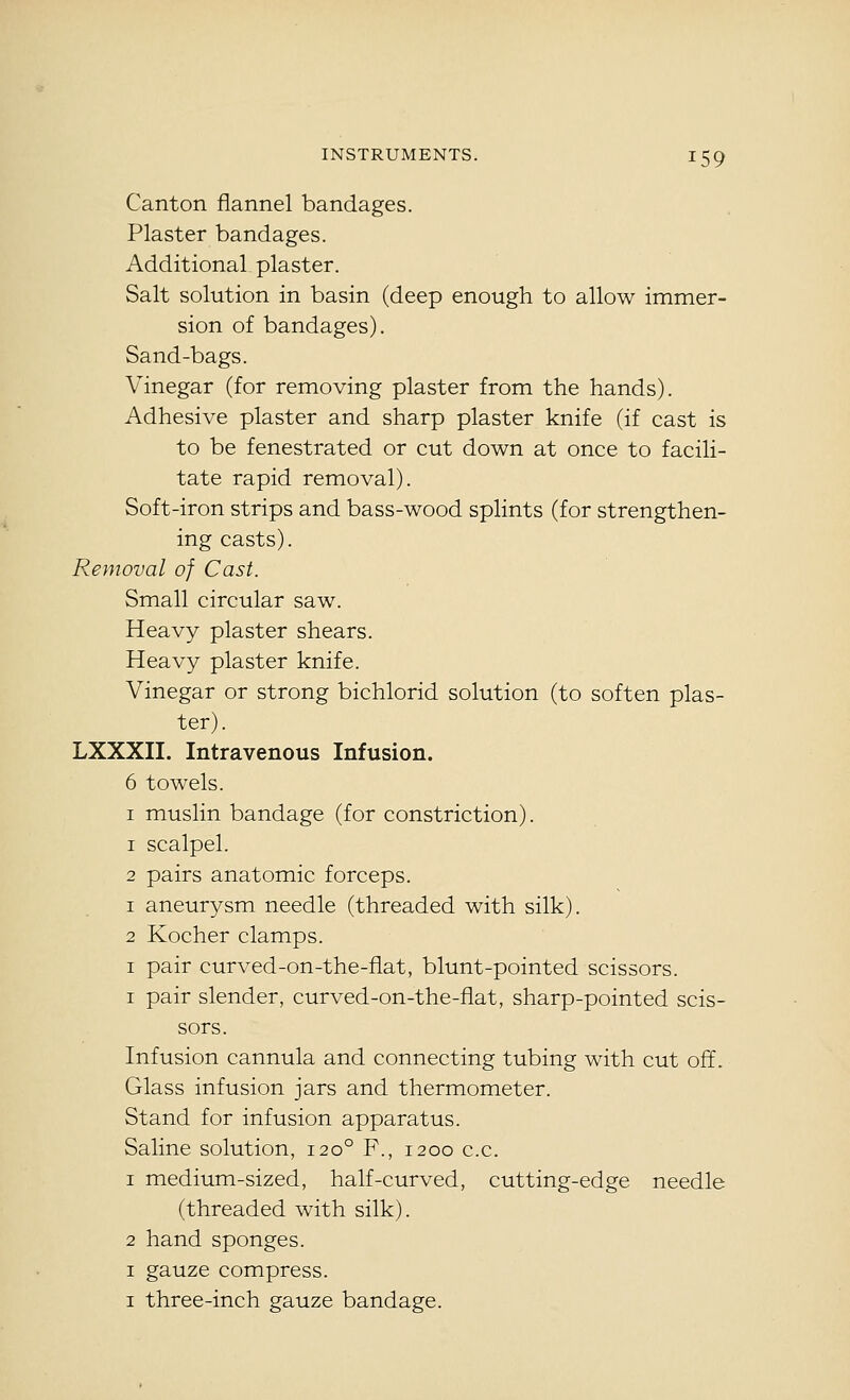Canton flannel bandages. Plaster bandages. Additional plaster. Salt solution in basin (deep enough to allow immer- sion of bandages). Sand-bags. Vinegar (for removing plaster from the hands). Adhesive plaster and sharp plaster knife (if cast is to be fenestrated or cut down at once to facili- tate rapid removal). Soft-iron strips and bass-wood splints (for strengthen- ing casts). Removal of Cast. Small circular saw. Heavy plaster shears. Heavy plaster knife. Vinegar or strong bichlorid solution (to soften plas- ter). LXXXII. Intravenous Infusion. 6 towels. I muslin bandage (for constriction). 1 scalpel. 2 pairs anatomic forceps. 1 aneurysm needle (threaded with silk). 2 Kocher clamps. I pair curved-on-the-fiat, blunt-pointed scissors. I pair slender, curved-on-the-flat, sharp-pointed scis- sors. Infusion cannula and connecting tubing with cut off. Glass infusion jars and thermometer. Stand for infusion apparatus. Saline solution, 120° F., 1200 c.c. 1 medium-sized, half-curved, cutting-edge needle (threaded with silk). 2 hand sponges. I gauze compress. I three-inch gauze bandage.