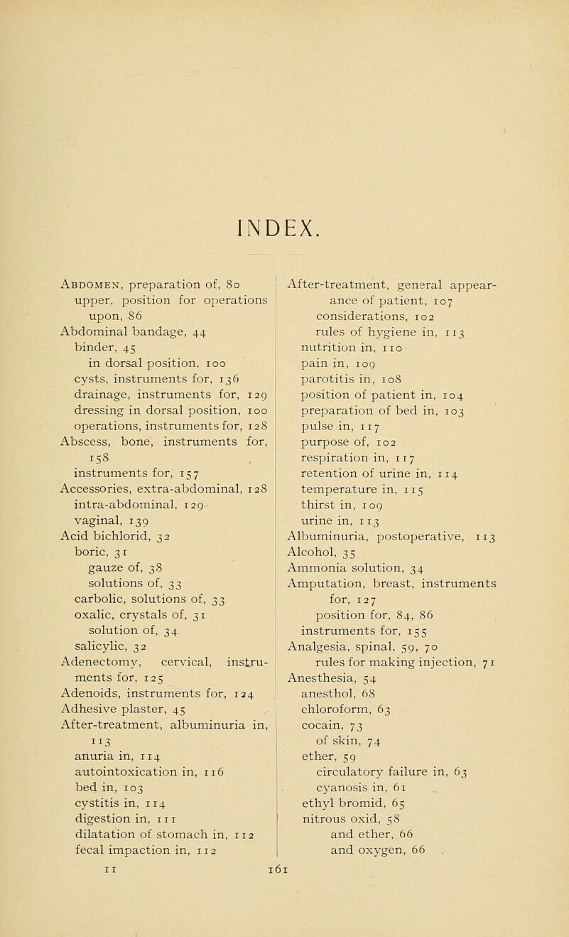 INDEX Abdomen, preparation of, 80 upper, position for operations upon, 86 Abdominal bandage, 44 binder, 45 in dorsal position, 100 cysts, instruments for, 136 drainage, instruments for, 129 dressing in dorsal position, 100 operations, instruments for, 128 Abscess, bone, instruments for, 158 instruments for, 157 Accessories, extra-abdominal, 128 intra-abdominal, 129- vaginal, 139 Acid bichlorid, 32 boric, 31 gauze of, 38 solutions of, T,^ carbolic, solutions of, 33 oxalic, crystals of, 31 solution of, 34 salicylic, 32 Adenectomy, cervical, instru- ments for, 125 Adenoids, instruments for, 124 Adhesive plaster, 45 After-treatment, albuminuria in, 113 anuria in, 114 autointoxication in, 116 bed in, 103 cystitis in, 114 digestion in, 111 dilatation of stomach in, 112 fecal impaction in, 112 After-treatment, general appear- ance of patient, 107 considerations, 102 rules of hygiene in, 113 nutrition in, no pain in, 109 parotitis in, 108 position of patient in, 104 preparation of bed in, 103 pulse in, 117 purpose of, 102 respiration in, 117 retention of urine in, 114 temperature in, 115 thirst in, 109 urine in, 113 Albuminuria, postoperative, 113 Alcohol, 35 Ammonia solution, 34 Amputation, breast, instruments for, 127 position for, 84, 86 instruments for, 155 Analgesia, spinal, 59, 70 rules for making injection, 71 Anesthesia, 54 anesthol, 68 chloroform, 63 cocain, 73 of skin, 74 ether, 59 circulatory failure in, 63 cyanosis in, 61 ethyl bromid, 65 nitrous oxid, 58 and ether, 66 and oxygen, 66