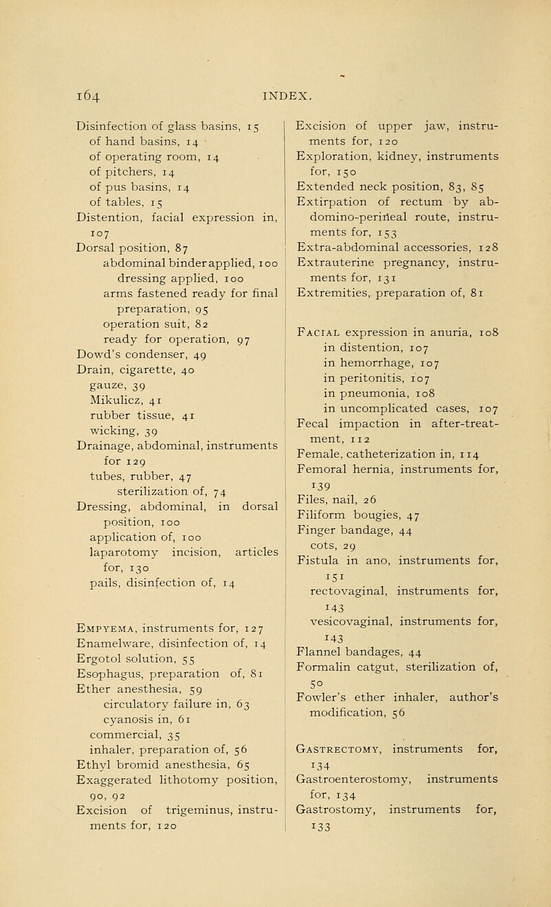 Disinfection of glass basins, 15 of hand basins, 14 of operating room, 14 of pitchers, 14 of pus basins, 14 of tables, 15 Distention, facial expression in, 107 Dorsal position, 87 abdominal binder applied, 100 dressing applied, 100 arms fastened ready for final preparation, 95 operation suit, 82 ready for operation, 97 Dowd's condenser, 49 Drain, cigarette, 40 gauze, 39 Mikulicz, 41 rubber tissue, 41 wieking, 39 Drainage, abdominal, instruments for 129 tubes, rubber, 47 sterilization of, 74 Dressing, abdominal, in dorsal position, 100 application of, 100 laparotomy incision, articles for, 130 pails, disinfection of, 14 Empyema, instruments for, 127 Enamelware, disinfection of, 14 Ergotol solution, 55 Esophagus, preparation of, 81 Ether anesthesia, 59 circulatory failure in, 63 cyanosis in, 61 commercial, 35 inhaler, preparation of, 56 Ethyl bromid anesthesia, 65 Exaggerated lithotomy position, 90, 92 Excision of trigeminus, instru- ments for, 120 Excision of upper jaw, instru- raents for, 120 Exploration, kidney, instruments for, 150 Extended neck position, 83, 85 Extirpation of rectum by ab- domino-periileal route, instru- ments for, 153 Extra-abdominal accessories, 128 Extrauterine pregnancy, instru- ments for, 131 Extremities, preparation of, 81 Facial expression in anuria, 108 in distention, 107 in hemorrhage, 107 in peritonitis, 107 in pneumonia, 108 in uncomplicated cases, 107 Fecal impaction in after-treat- ment, 112 Female, catheterization in, 114 Femoral hernia, instruments for, 139 Files, nail, 26 Filiform bougies, 47 Finger bandage, 44 cots, 29 Fistula in ano, instruments for, 151 rectovaginal, instruments for, 143 vesicovaginal, instruments for, 143 Flannel bandages, 44 Formalin catgut, sterilization of, 50 Fowler's ether inhaler, author's modification, 56 Gastrectomy, instruments for, 134 Gastroenterostomy, instruments for, 134 Gastrostomy, instruments for, ^33