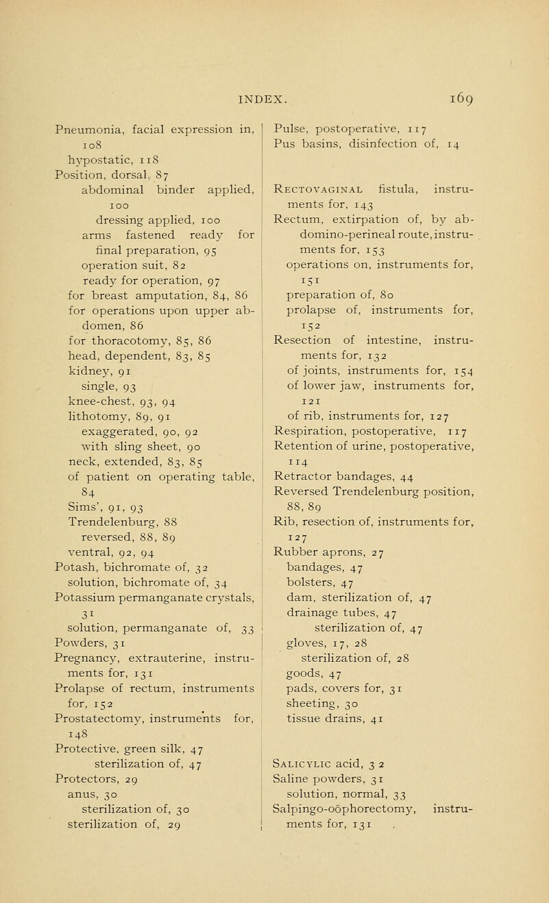 Pneumonia, facial expression in, 108 hypostatic, iiS Position, dorsal. 87 abdominal binder applied, 100 dressing applied, 100 arms fastened ready for final preparation, 95 operation suit, 82 ready for operation, 97 for breast amputation, 84, 86 for operations upon upper ab- domen, 86 for thoracotomy, 85, 86 head, dependent, 83, 85 kidney, 91 single, 93 knee-chest, 93, 94 lithotomy, 89, 91 exaggerated, 90, 92 with sling sheet, 90 neck, extended, 83, 85 of patient on operating table, 84 Sims', 91, 93 Trendelenburg, 88 reversed, 88, 89 ventral, 92, 94 Potash, bichromate of, 32 solution, bichromate of, 34 Potassium permanganate crystals, 31 solution, permanganate of, 33 Powders, 31 Pregnancy, extrauterine, instru- ments for, 131 Prolapse of rectum, instruments for, 152 Prostatectomy, instruments for, 148 Protective, green silk, 47 sterilization of, 47 Protectors, 29 anus, 30 sterilization of, 30 sterilization of, 29 Pulse, postoperative, 117 Pus basins, disinfection of, 14 Rectovaginal fistula, instru- ments for, 143 Rectum, extirpation of, by ab- domino-perineal route, instru- ments for, 153 operations on, instruments for, 151 preparation of, 80 prolapse of, instruments for, 152 Resection of intestine, instru- ments for, 132 of joints, instruments for, 154 of lower jaw, instruments for, 121 of rib, instruments for, 127 Respiration, postoperative, 117 Retention of urine, postoperative, 114 Retractor bandages, 44 Reversed Trendelenburg position, 88, 89 Rib, resection of, instruments for, 127 Rubber aprons, 27 bandages, 47 bolsters, 47 dam, sterilization of, 47 drainage tubes, 47 sterilization of, 47 gloves, 17, 28 sterilization of, 28 goods, 47 pads, covers for, 31 sheeting, 30 tissue drains, 41 Salicylic acid, 3 2 Saline powders, 31 solution, normal, 33 Salpingo-oophorectomy, instru- ments for, 131