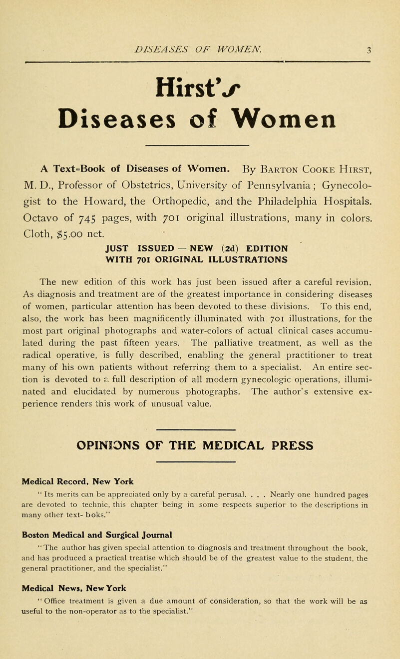 DISEASES OF WOMEN. HirstV Diseases of Women A Text=Book of Diseases of Women. By Barton Cooke Hirst, M. D., Professor of Obstetrics, University of Pennsylvania; Gynecolo- gist to the Howard, the Orthopedic, and the Philadelphia Hospitals. Octavo of 745 pages, with 701 original illustrations, many in colors. Cloth, ^5.00 net. JUST ISSUED — NEW (2d) EDITION WITH 701 ORIGINAL ILLUSTRATIONS The new edition of this work has just been issued after a careful revision. As diagnosis and treatment are of the greatest importance in considering diseases of women, particular attention has been devoted to these divisions. To this end, also, the work has been magnificently illuminated with 701 illustrations, for the most part original photographs and water-colors of actual cHnical cases accumu- lated during the past fifteen years. The palliative treatment, as well as the radical operative, is fully described, enabling the general practitioner to treat many of his own patients without referring them to a specialist. An entire sec- tion is devoted to s, full description of all modern gynecologic operations, illumi- nated and elucidated by numerous photographs. The author's extensive ex- perience renders this work of unusual value. OPINIONS OF THE MEDICAL PRESS Medical Record, New York  Its merits can be appreciated only by a careful perusal. . . . Nearly one hundred pages are devoted to technic, this chapter being in some respects superior to the descriptions in many other text- boks. Boston Medical and Surgical Journal The author has given special attention to diagnosis and treatment throughout the book, and has produced a practical treatise which should be of the greatest value to the student, the general practitioner, and the specialist. Medical News, New York Office treatment is given a due amount of consideration, so that the work will be as useful to the non-operator as to the specialist.