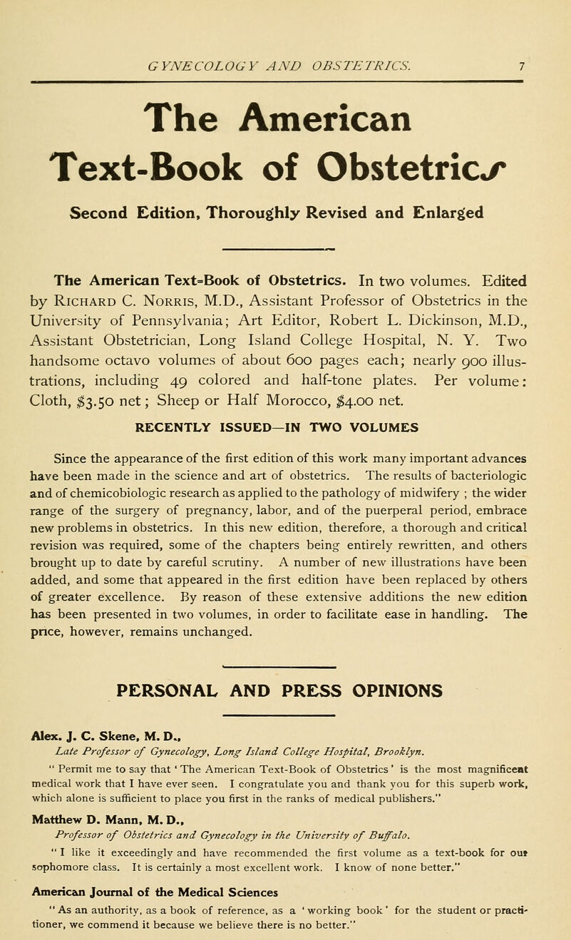 The American Text-Book of Obstetrics Second Edition, Thoroughly Revised and Enlarged The American Text=Book of Obstetrics. In two volumes. Edited by Richard C. Norris, M.D., Assistant Professor of Obstetrics in the University of Pennsylvania; Art Editor, Robert L. Dickinson, M.D,, Assistant Obstetrician, Long Island College Hospital, N. Y. Two handsome octavo volumes of about 600 pages each; nearly 900 illus- trations, including 49 colored and half-tone plates. Per volume: Cloth, ;^3.50 net; Sheep or Half Morocco, ^4.00 net. RECENTLY ISSUED—IN TWO VOLUMES Since the appearance of the first edition of this work many important advances have been made in the science and art of obstetrics. The resuks of bacteriologic and of chemicobiologic research as appUed to the pathology of midwifery ; the wider range of the surgery of pregnancy, labor, and of the puerperal period, embrace new problems in obstetrics. In this new edition, therefore, a thorough and critical revision was required, some of the chapters being entirely rewritten, and others brought up to date by careful scrutiny. A number of new illustrations have been added, and some that appeared in the first edition have been replaced by others of greater excellence. By reason of these extensive additions the new edition has been presented in two volumes, in order to facilitate ease in handling. The pnce, however, remains unchanged. PERSONAL AND PRESS OPINIONS Alex. J. C. Skene. M. D., Late Professor of Gynecology, Long Island College Hospital, Brooklyn.  Permit me to say that ' The American Text-Book of Obstetrics ' is the most magnificent medical work that I have ever seen. I congratulate you and thank you for this superb work, which alone is sufficient to place you first in the ranks of medical publishers. Matthew D. Mann. M. D., Professor of Obstetrics and Gynecology in the University of Buffalo.  I like it exceedingly and have recommended the first volume as a text-book for out sophomore class. It is certainly a most excellent work. I know of none better. Americeoi Joum&l of the Medical Sciences  As an authority, as a book of reference, as a ' working book ' for the student or practi- tioner, we commend it because we believe there is no better.