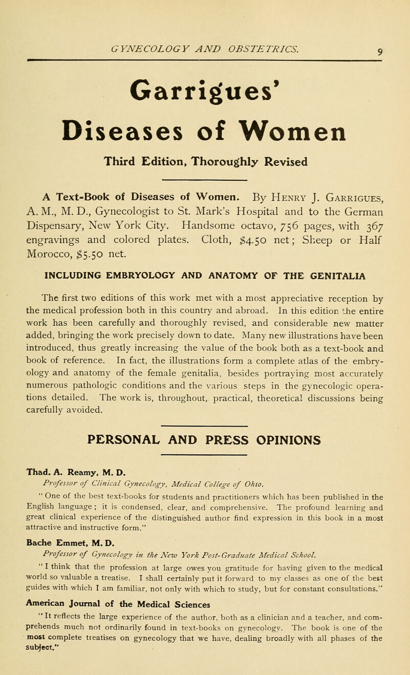 Garrigues* Diseases of Women Third Edition, Thoroughly Revised A Text-Book of Diseases of Women. By Henry J. Garrigues, A. M., M. D., Gynecologist to St. Mark's Hospital and to the German Dispensary, New York City. Handsome octavo, 756 pages, with 367 engravings and colored plates. Cloth, ;^4.50 net; Sheep or Half Morocco, ;^5.5o net. INCLUDING EMBRYOLOGY AND ANATOMY OF THE GENITALIA The first two editions of this work met with a most appreciative reception by the medical profession both in this country and abroad. In this edition '.he entire work has been carefully and thoroughly revised, and considerable new matter added, bringing the work precisely down to date. Many new illustrations have been introduced, thus greatly increasing the value of the book both as a text-book and book of reference. In fact, the illustrations form a complete atlas of the embry- ology and anatomy of the female genitalia, besides portraying most accurately numerous pathologic conditions and the various steps in the gynecologic opera- tions detailed. The work is, throughout, practical, theoretical discussions being carefully avoided. PERSONAL AND PRESS OPINIONS Thad. A. Reamy, M. D. Professor of Clinical Gynecology, Medical College of Ohio.  One of the best text-books for students and practitioners which has been published in the English language ; it is condensed, clear, and comprehensive. The profound learning and great clinical experience of the distinguished author find expression in this book in a most attractive and instructive form. Bache Emmet, M. D. Professor of Gynecology in the New York Post-Gradtiate Medical School.  I think that the profession at large owes you gratitude for having given to the medical world so valuable a treatise. I shall certainly put it forward to my classes as one of the best guides with which I am familiar, not only with which to study, but for constant consultations. American Journal of the Medical Sciences It reflects the large experience of the author, both as a clinician and a teacher, and com- prehends much not ordinarily found in text-books on gynecology. The book is one of the most complete treatises on gynecology that we have, dealing broadly with all phases of the subject.