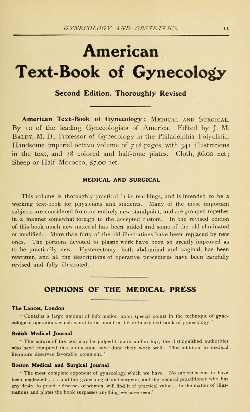 American Text-Book of Gynecology Second Edition, Thoroughly Revised American Text-Book of Gynecology: Medical and Surgical. By lO of the leading Gynecologists of America. Edited by J. M. Baldy, M. D., Professor of Gynecology in the Philadelphia Polyclinic. Handsome imperial octavo volume of 718 pages, with 341 illustrations in the text, and 38 colored and half-tone plates. Cloth, ;^6.oo net; Sheep or Half Morocco, ^7.00 net. MEDICAL AND SURGICAL This volume is thoroughly practical in its teachings, and is intended to be a working text-book for physicians and students. Many of the most important subjects are considered from an entirely new standpoint, and are grouped together in a manner somewhat foreign to the accepted custom. In the revised edition of this book much new material has been added and some of the old eliminated or modified. More than forty of the old illustrations have been replaced by new ones. The portions devoted to plastic work have been so greatly improved as to be practically new. Hysterectomy, both abdominal and vaginal, has been rewritten, and all the descriptions of operative procedures have been carefully revised and fully illustrated. OPINIONS OF THE MEDICAL PRESS The Lancet, London  Contains a large amount of information upon special points in the technique of gyne- cological operations which is not to be found in the ordinary text-book of gynecology. British Medical Journal The nature of the text may be judged from its authorship; the distinguished authorities who have compiled this publication have done their work well. This addition to medical literature deserves favorable comment. Boston Medical zoid Surgical Journal  The most complete exponent of gynecology which we have. No subject seems to have been neglected . . . and the gynecologist and surgeon, and the general practitioner who has any desire to practise diseases of women, will find it of practical value. In the matter of illus- trations and plates the book surpasses anything we have seen.