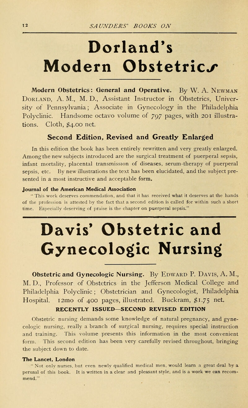 Dorland*s Modern Obstetrics Modern Obstetrics: General and Operative. By W. A. Newman Borland, A. M., M. D., Assistant Instructor in Obstetrics, Univer- sity of Pennsylvania; Associate in Gynecology in the Philadelphia Polyclinic. Handsome octavo volume of 797 pages, with 201 illustra- tions. Cloth, ^4.00 net. Second Edition, Revised and Greatly Enlarged In this edition the book has been entirely rewritten and very greatly enlarged. Among the new subjects introduced are the surgical treatment of puerperal sepsis, infant mortality, placental transmission of diseases, serum-therapy of puerperal sepsis, etc. By new illustrations the text has been elucidated, and the subject pre- sented in a most instructive and acceptable form. Journal of the American Medical Association  This work deserves commendation, and that it has received what it deserves at the hands of the profession is attested by the fact that a second edition is called for within such a short time. Especially deserving of praise is the chapter on puerperal sepsis. Davis* Obstetric and Gynecologic Nursing Obstetric and Gynecologic Nursing. By Edward P. Davis, A. M., M. D., Professor of Obstetrics in the Jefferson Medical College and Philadelphia Polyclinic; Obstetrician and Gynecologist, Philadelphia Hospital. i2mo of 400 pages, illustrated. Buckram, $i.7S riet. RECENTLY ISSUED—SECOND REVISED EDITION Obstetric nursing demands some knowledge of natural pregnancy, and gyne- cologic nursing, really a branch of surgical nursing, requires special instruction and training. This volume presents this information in the most convenient form. This second edition has been very carefully revised throughout, bringing the subject down to date. The Lancet, London  Not onlv nurses, but even newly qualified medical men, would learn a great deal by a perusal of this book. It is written in a clear and pleasant style, and is a work we can recom- mend.