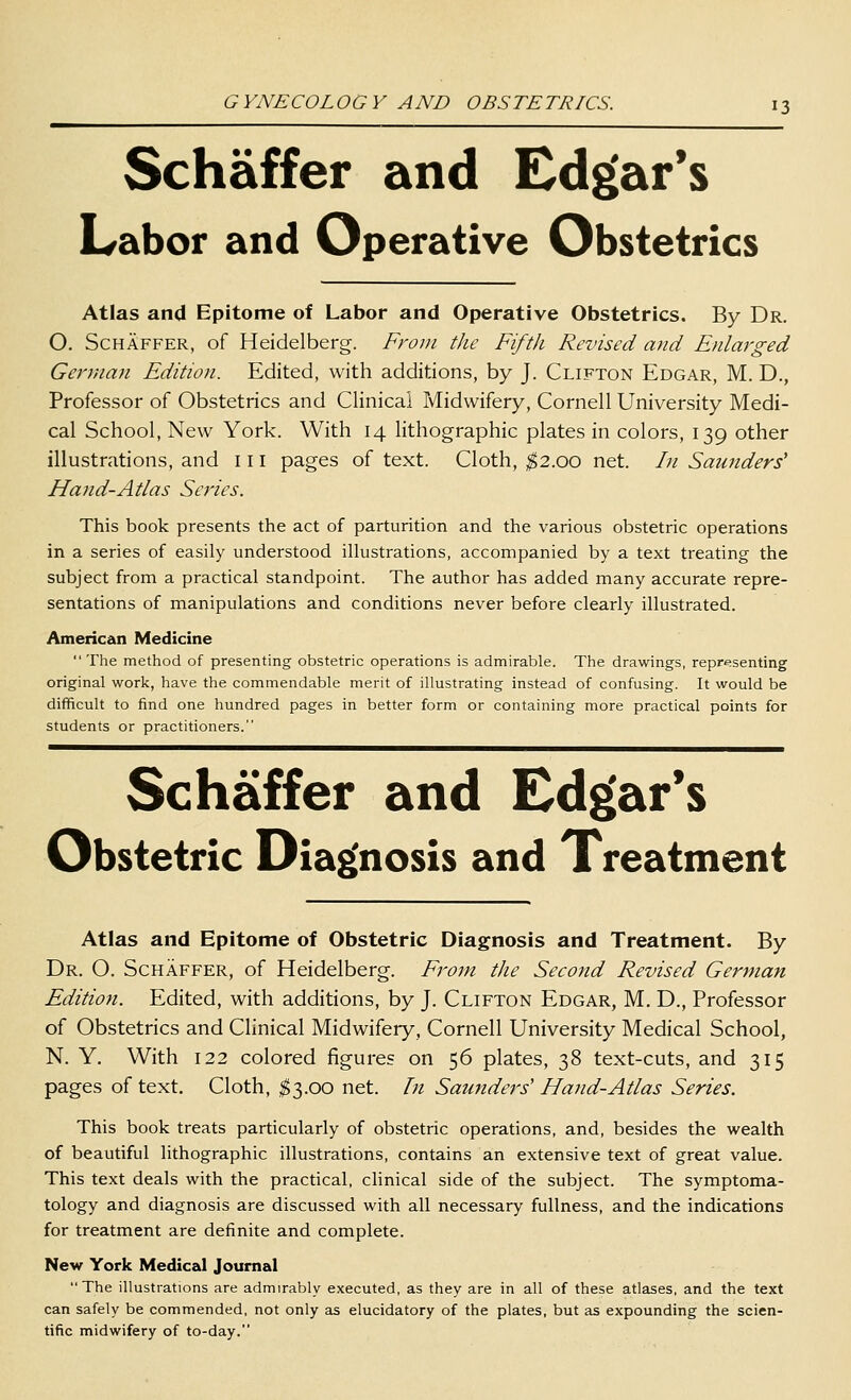 Schaffer and Edgar's Labor and Operative Obstetrics Atlas and Epitome of Labor and Operative Obstetrics. By Dr. O. Schaffer, of Heidelberg. From the Fifth Revised and Enlarged German Edition. Edited, with additions, by J. Clifton Edgar, M. D., Professor of Obstetrics and Clinical Midwifery, Cornell University Medi- cal School, New York. With 14 lithographic plates in colors, 139 other illustrations, and 111 pages of text. Cloth, ^2.00 net. In Saunders^ Hand-Atlas Series. This book presents the act of parturition and the various obstetric operations in a series of easily understood illustrations, accompanied by a text treating the subject from a practical standpoint. The author has added many accurate repre- sentations of manipulations and conditions never before clearly illustrated. American Medicine  The method of presenting obstetric operations is adinirable. The drawings, reprt^senting original work, have the commendable merit of illustrating instead of confusing. It would be difficult to find one hundred pages in better form or containing more practical points for students or practitioners. Schaffer and Edg(ar*s Obstetric Diag'nosis and Treatment Atlas and Epitome of Obstetric Diagnosis and Treatment. By Dr. O. Schaffer, of Heidelberg. From the Second Revised German Edition. Edited, with additions, by J. Clifton Edgar, M. D., Professor of Obstetrics and Clinical Midwifery, Cornell University Medical School, N. Y. With 122 colored figures on 56 plates, 38 text-cuts, and 315 pages of text. Cloth, ^3.00 net. In Saundej-s' Hand-Atlas Series. This book treats particularly of obstetric operations, and, besides the wealth of beautiful lithographic illustrations, contains an extensive text of great value. This text deals with the practical, clinical side of the subject. The symptoma- tology and diagnosis are discussed with all necessary fullness, and the indications for treatment are definite and complete. New York Medical Journal The illustrations are admirably executed, as they are in all of these atlases, and the text can safely be commended, not only as elucidatory of the plates, but as expounding the scien- tific midwifery of to-day.