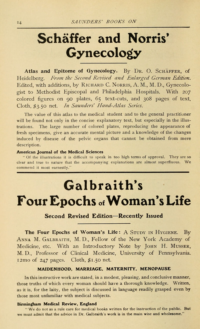 Schaffer and Norris* Gynecolo^ Atlas and Epitome of Gynecology. By Dr. O. Schaffer, of Heidelberg. From the Second Revised and Enlarged German Edition. Edited, with additions, by Richard C. Norris, A. M., M. D., Gynecolo- gist to Methodist Episcopal and Philadelphia Hospitals. With 207 colored figures on 90 plates, 65 text-cuts, and 308 pages of text. Cloth, ;^3.50 net. In Saunders' Hand-Atlas Series. The value of this atlas to the medical student and to the general practitioner will be found not only in the concise explanatory text, but especially in the illus- trations. The large number of colored plates, reproducing the appearance of fresh specimens, give an accurate mental picture and a knowledge of the changes induced by disease of the pelvic organs that cannot be obtained from mere description. American Journal of the Medical Sciences  Of the illustrations it is difficult to speak in too high terms of approval. They are so clear and true to nature that the accompanying explanations are almost superfluous. We commend it most earnestly. Galbraith's Four Epochs of Woman's Life Second Revised Edition—Recently Issued The Four Epochs of Woman's Life: A Study in Hygiene. By Anna M. Galbraith, M. D., Fellow of the New York Academy of Medicine, etc. With an Introductory Note by John H. Musser, M. D., Professor of Clinical Medicine, University of Pennsylvania. i2mo of 247 pages. Cloth, ^1.50 net. MAIDENHOOD, MARRIAGE. MATERNITY. MENOPAUSE In this instructive work are stated, in a modest, pleasing, and conclusive manner, those truths of which every woman should have a thorough knowledge. Written, as it is, for the laity, the subject is discussed in language readily grasped even by those most unfamiliar with medical subjects. Birmingham Medical Review. En{(land  We do not as a rule care for medical books written for the instruction of the public. But we must admit that the advice in Dr. Galbraith's work is in the main wise and wholesome.