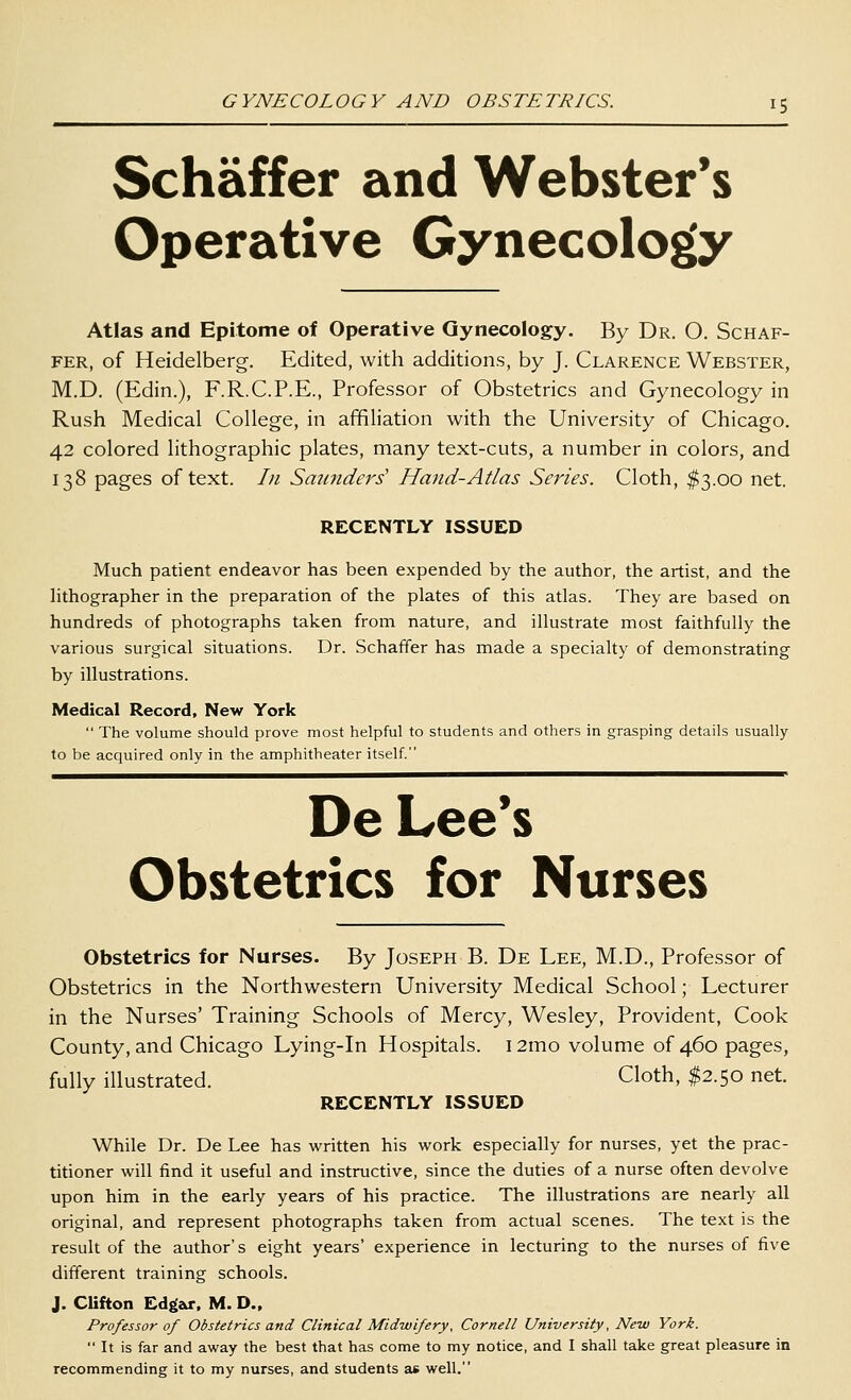 Schaffer and Webster's Operative Gynecology Atlas and Epitome of Operative Gynecology. By Dr. O. Schaf- fer, of Heidelberg. Edited, with additions, by J. Clarence Webster, M.D. (Edin.), F.R.C.P.E., Professor of Obstetrics and Gynecology in Rush Medical College, in affiliation with the University of Chicago. 42 colored lithographic plates, many text-cuts, a number in colors, and 138 pages of text. In Saunders' Hand-Atlas Series. Cloth, $3.00 net. RECENTLY ISSUED Much patient endeavor has been expended by the author, the artist, and the hthographer in the preparation of the plates of this atlas. They are based on hundreds of photographs taken from nature, and illustrate most faithfully the various surgical situations. Dr. Schaffer has made a specialty of demonstrating by illustrations. Medical Record, New York  The volume should prove most helpful to students and others in grasping details usually to be acquired only in the amphitheater itself. De Lee's Obstetrics for Nurses Obstetrics for Nurses. By Joseph B. De Lee, M.D., Professor of Obstetrics in the Northwestern University Medical School; Lecturer in the Nurses' Training Schools of Mercy, Wesley, Provident, Cook County, and Chicago Lying-in Hospitals. i2mo volume of 460 pages, fully illustrated. Cloth, $2.50 net. RECENTLY ISSUED While Dr. De Lee has written his work especially for nurses, yet the prac- titioner will find it useful and instructive, since the duties of a nurse often devolve upon him in the early years of his practice. The illustrations are nearly all original, and represent photographs taken from actual scenes. The text is the result of the author's eight years' experience in lecturing to the nurses of five different training schools. J. Clifton Ed£(ar. M. D., Professor of Obstetrics and Clinical Midwifery, Cornell University, New York.  It is far and away the best that has come to my notice, and I shall take great pleasure in recommending it to my nurses, and students as well.