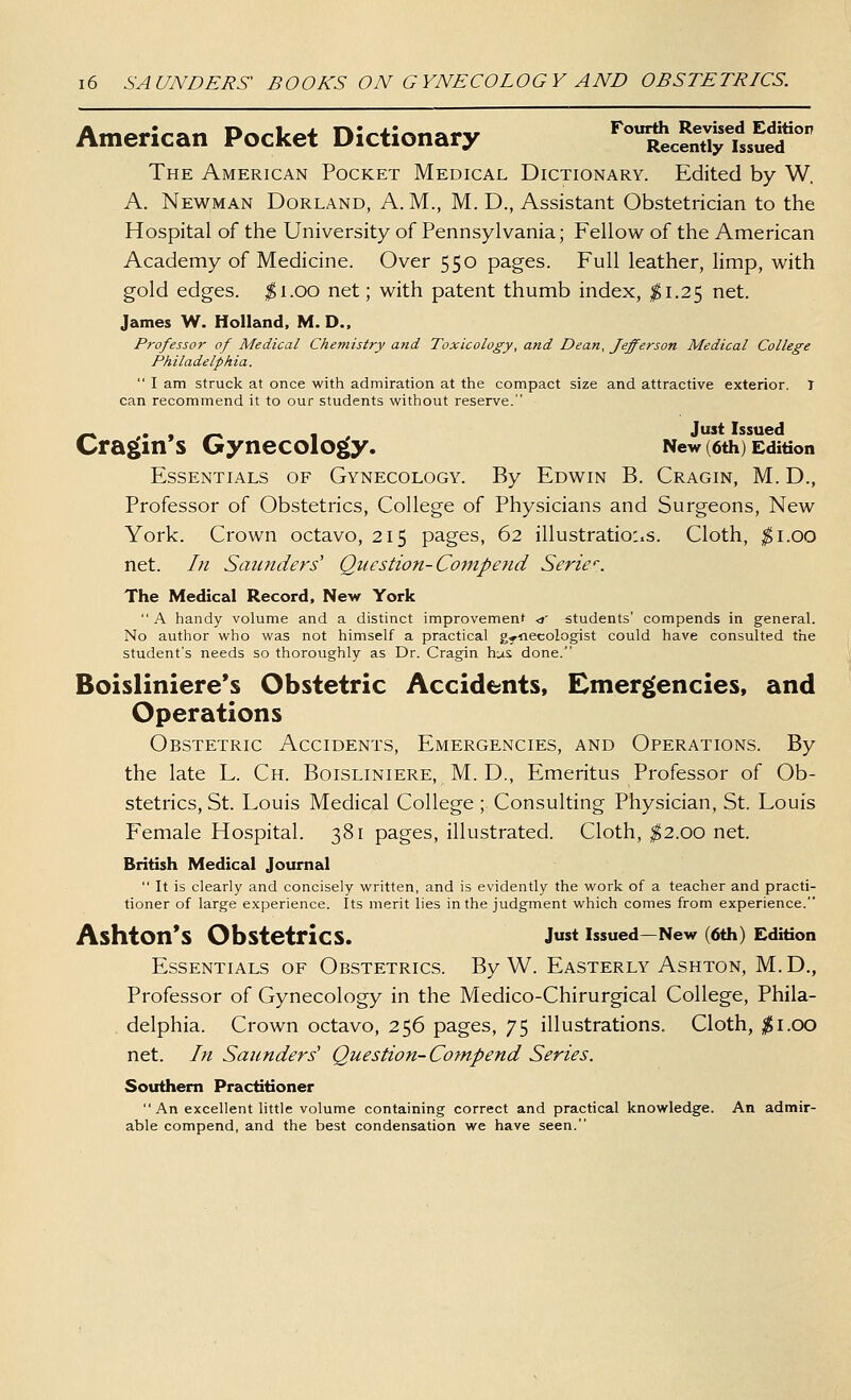 American Pocket Dictionary ''^cenStuS'''' The American Pocket Medical Dictionary. Edited by W. A. Newman Borland, A.M., M. D., Assistant Obstetrician to the Hospital of the University of Pennsylvania; Fellow of the American Academy of Medicine. Over 550 pages. Full leather, limp, with gold edges. ^1.00 net; with patent thumb index, 1^1.25 net. James W. Holland. M. D., Professor of Medical Chemistry and Toxicology, and Dean, fefferson Medical College Philadelphia.  I am struck at once with admiration at the compact size and attractive exterior. I can recommend it to our students without reserve. Cra^in's GyneCOlOg(y. New (6th) Edition Essentials of Gynecology. By Edwin B. Cragin, M. D., Professor of Obstetrics, College of Physicians and Surgeons, New York. Crown octavo, 215 pages, 62 illustrations. Cloth, ^i.oo net. In Saunders'' Question-Co^npend Serie''. The Medical Record, New York  A handy volume and a distinct improvement <i' students' compends in general. No author who was not himself a practical gynecologist could have consulted the student's needs so thoroughly as Dr. Cragin hus done. Boisliniere's Obstetric Accidents, Einer|(encies, and Operations Obstetric Accidents, Emergencies, and Operations. By the late L. Ch. Boisliniere, M. D,, Emeritus Professor of Ob- stetrics, St. Louis Medical College ; Consulting Physician, St. Louis Female Hospital. 381 pages, illustrated. Cloth, ^2.00 net. British Medical Journal  It is clearly and concisely written, and is evidently the work of a teacher and practi- tioner of large experience. Its merit lies in the judgment which comes from experience. AshtOn'S Obstetrics. Jst issued—New (6th) Edition Essentials of Obstetrics. By W. Easterly Ashton, M.D., Professor of Gynecology in the Medico-Chirurgical College, Phila- delphia. Crown octavo, 256 pages, 75 illustrations. Cloth, ;^i.oo net. In Saunders' Question-Compend Series. Southern Practitioner An excellent little volume containing correct and practical knowledge. An admir- able compend, and the best condensation we have seen.