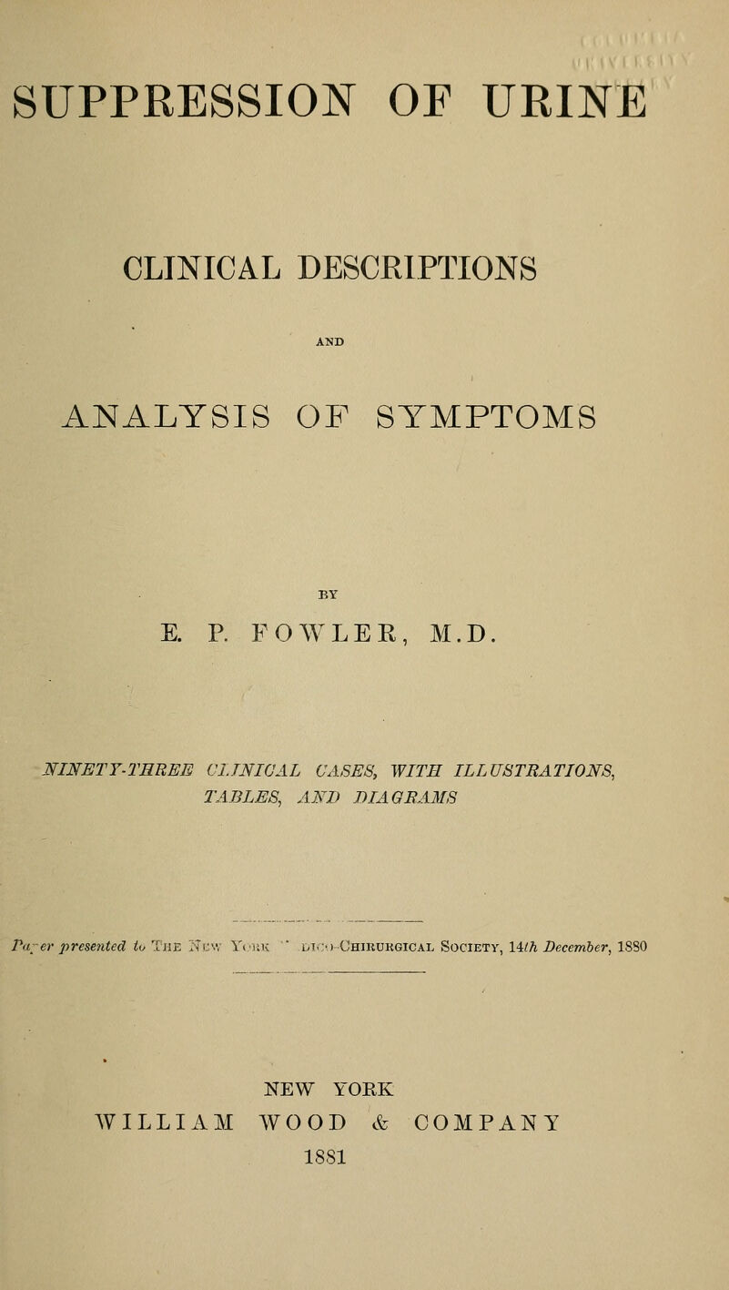 SUPPRESSION OF URINE CLINICAL DESCRIPTIONS ANALYSIS OF SYMPTOMS BY E. P. FOAVLEK, M.D. NINETY-THREE CIJNIUAL CASES, WITH ILLUSTRATIONS, TABLES, AND DIAGRAMS Pa-er prese7ited iu The New YoiK  dl>)-Chikurgical Society, Hlh December, 1880 NEW YORK WILLIAM WOOD & COMPANY 1881