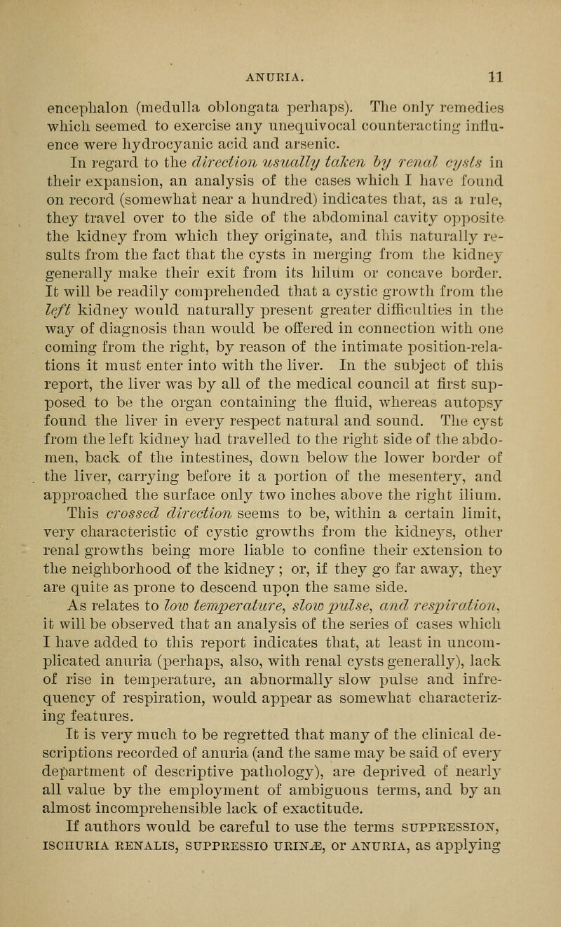 enceplialon (medulla oblongata perliaps). The only remedies wliicli seemed to exercise any unequivocal counteracting influ- ence were hydrocyanic acid and arsenic. In regard to the direction usually talcen hy renal cysts in their expansion, an analysis of the cases which I have found on record (somewhat near a hundred) indicates that, as a rule, they travel over to the side of the abdominal cavity opposite the kidney from which they originate, and tliis naturally re- sults from the fact that the cysts in merging from the kidney generally make their exit from its hilum or concave border. It will be readily comprehended that a cystic growth from the left kidney Avould naturally present greater difficulties in the way of diagnosis than would be offered in connection with one coming from the right, by reason of the intimate position-rela- tions it must enter into with the liver. In the subject of this report, the liver was by all of the medical council at first sup- posed to be the organ containing the fluid, whereas autopsy found the liver in every respect natural and sound. The cyst from the left kidney had travelled to the right side of the abdo- men, back of the intestines, down below the lower border of the liver, carrying before it a portion of the mesentery, and approached the surface only two inches above the right ilium. This crossed direction seems to be, within a certain limit, very characteristic of cystic growths from the kidnej^'s, other renal growths being more liable to confine their extension to the neighborhood of the kidney ; or, if they go far away, they are quite as prone to descend upon the same side. As relates to low temperature, slow pulse, and respiration, it will be observed that an analysis of the series of cases which I have added to this report indicates that, at least in uncom- plicated anuria (perhaps, also, with renal cysts generally), lack of rise in temperature, an abnormally slow pulse and infre- quency of respiration, would appear as somewhat characteriz- ing features. It is very much to be regretted that many of the clinical de- scriptions recorded of anuria (and the same may be said of every department of descriptive pathology), are deprived of nearl}' all value by the employment of ambiguous terms, and by an almost incomprehensible lack of exactitude. If authors would be careful to use the terms supPEESSioisr, iscHUEiA EENALis, suppRESSio TJKiNiE, or ATTURiA, as applying