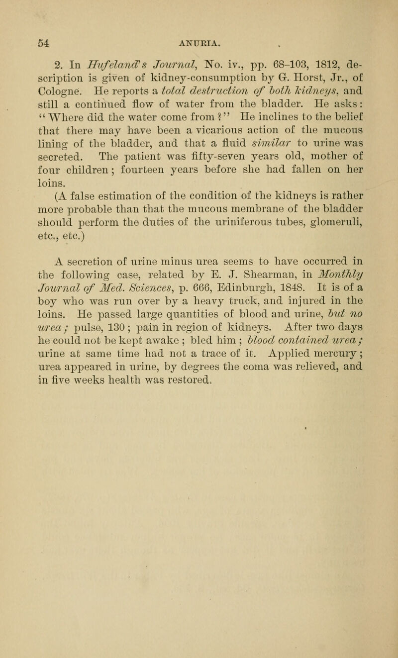 2. In Bufeland:s Journal, No. iv., pp. 68-103, 1812, de- scription is given of kidney-consumption by G. Horst, Jr., of Cologne. He reports a total destruction of both Icidneys, and still a continued flow of water from the bladder. He asks:  Where did the water come from ? He inclines to the belief that there may have been a vicarious action of the mucous lining of the bladder, and that a fluid similar to urine was secreted. The patient was fifty-seven years old, mother of four children; fourteen years before she had fallen on her loins. (A false estimation of the condition of the kidneys is rather more probable than that the mucous membrane of the bladder should perform the duties of the uriniferous tubes, glomeruli, etc., etc.) A secretion of urine minus urea seems to have occurred in the following case, related by E. J. Shearman, in Mo7it7ily Journal of Med. Sciences, p. 666, Edinburgh, 1848. It is of a boy who was run over by a heavy truck, and injured in the loins. He passed large quantities of blood and urine, hut no urea ; pulse, 130 ; pain in region, of kidneys. After two days he could not be kept awake ; bled him ; Mood contained urea ; urine at same time had not a trace of it. Applied mercury; urea appeared in urine, by degrees the coma was relieved, and in five weeks health was restored.