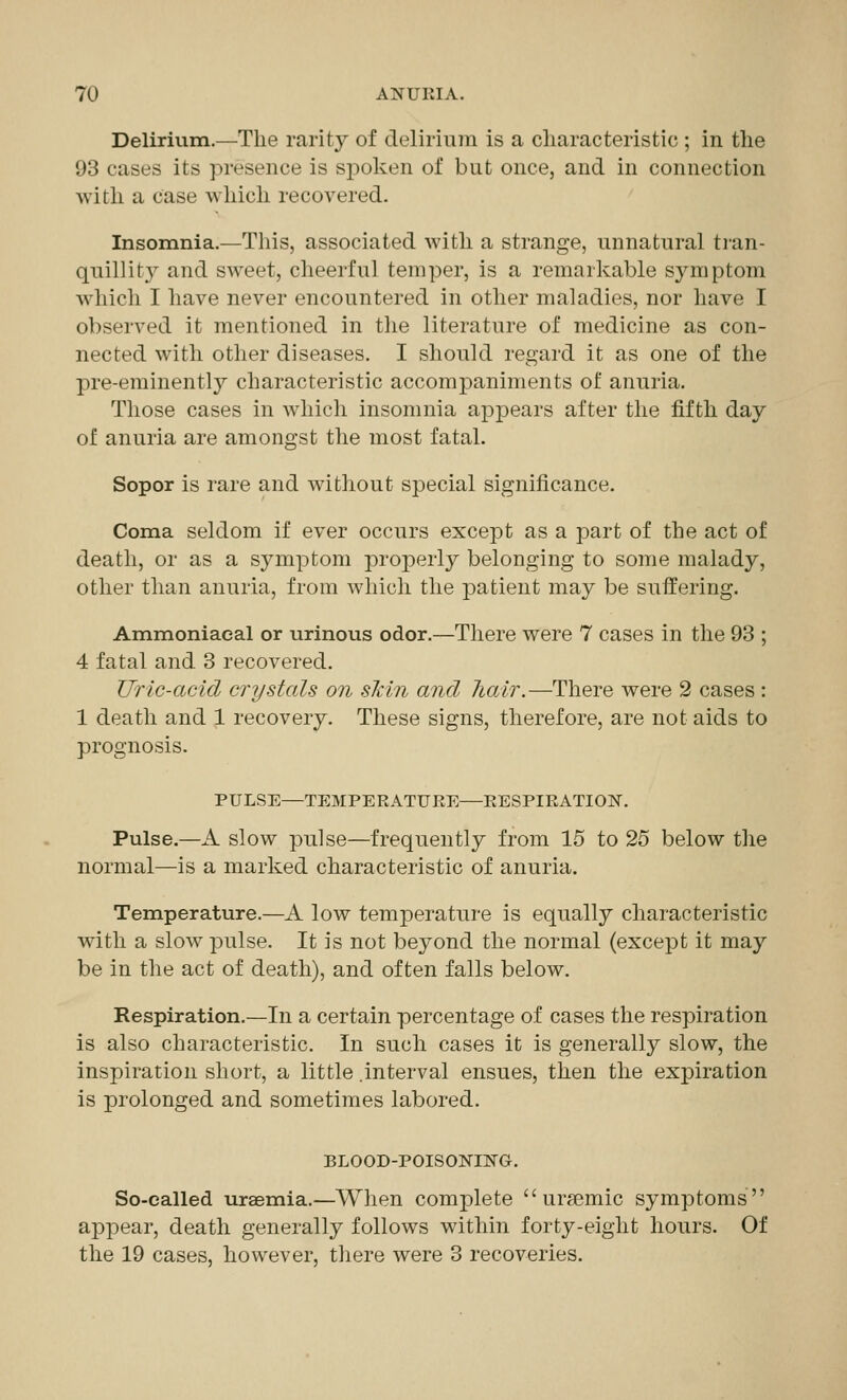 Delirium.—The rarity of delirium is a characteristic ; in the 93 cases its presence is spoken of but once, and in connection with a Case which recovered. Insomnia.—This, associated with a strange, unnatural tran- quillity^ and sweet, cheerful temper, is a remarkable symptom which I have never encountered in other maladies, nor have I observed it mentioned in the literature of medicine as con- nected with other diseases. I should regard it as one of the pre-eminently characteristic accompaniments of anuria. Those cases in which insomnia appears after the fifth day of anuria are amongst the most fatal. Sopor is rare and without special significance. Coma seldom if ever occurs except as a part of the act of death, or as a symptom properly belonging to some malady, other than anuria, from which the j^atient may be suffering. Ammoniaeal or urinous odor.—There were 7 cases in the 93 ; 4 fatal and 3 recovered. Uric-acid crystals on skin and hair.—There were 2 cases : 1 death and 1 recovery. These signs, therefore, are not aids to prognosis. PULSE—TEMPERATURE—RESPIRATION. Pulse.—A slow pulse—frequently from 15 to 25 below the normal—is a marked characteristic of anuria. Temperature.—A low temperature is equally characteristic with a slow pulse. It is not beyond the normal (except it may be in the act of death), and often falls below. Respiration.—In a certain percentage of cases the respiration is also characteristic. In such cases it is generally slow, the inspiration short, a little .interval ensues, then the expiration is prolonged and sometimes labored. BLOOD-POISONING. So-called uraemia.—When complete  urgemic symptoms appear, death generally follows within forty-eight hours. Of the 19 cases, however, there were 3 recoveries.