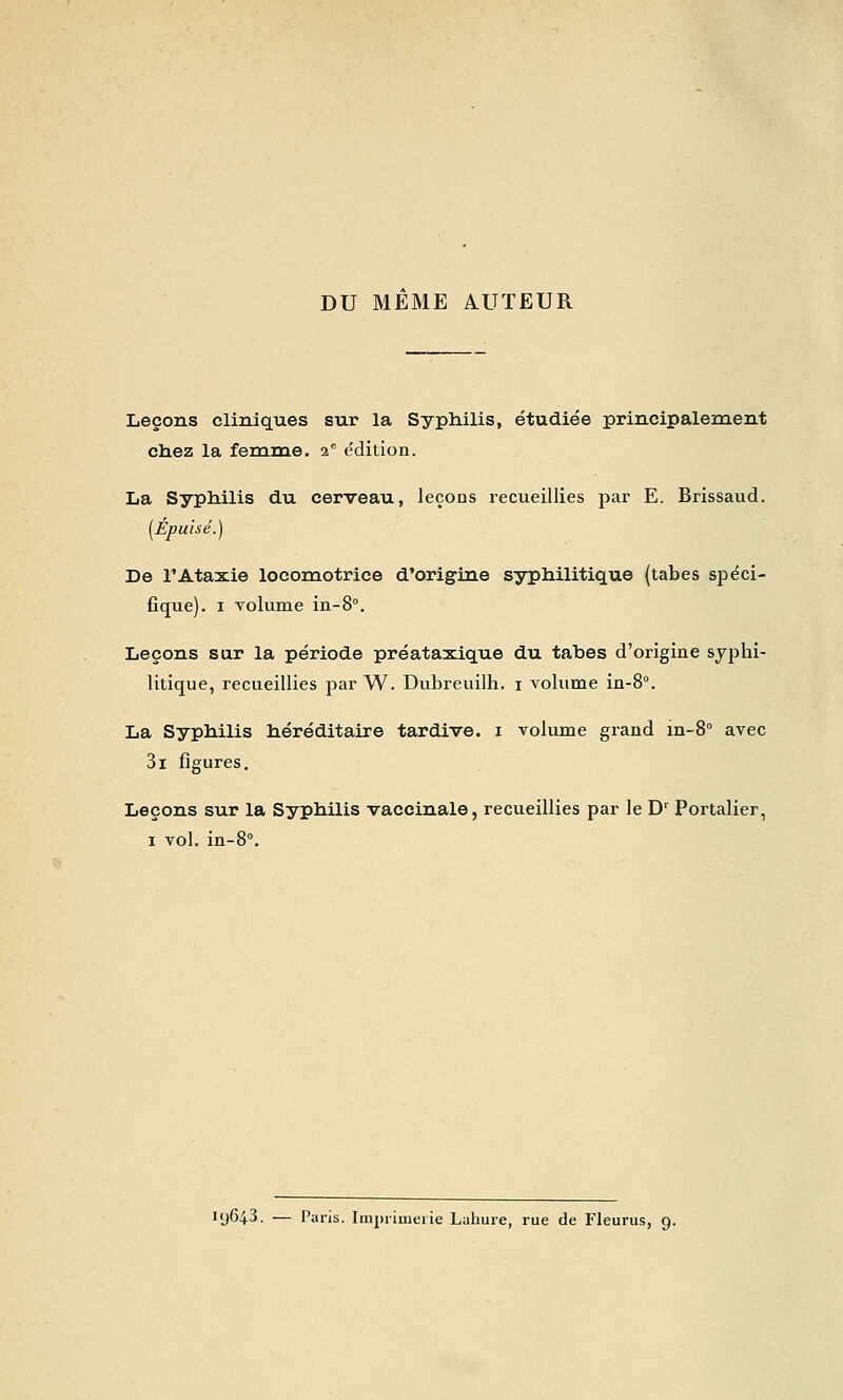 DU MEME AUTEUR Leçons cliniques sur la Syphilis, étudiée principalement chez la ferame. -i. édition. La Syphilis du cerveau, leçons recueillies par E. Brissaud. [Épuisé.) De l'Ataxie locomotrice d'origine syphilitique (tabès spéci- fique). I Tolume in-S. Leçons sur la période préataxique du tahes d'origine syphi- litique, recueillies par W. Dubreuilh. i volume in-S. La Syphilis héréditaire tardive, i volume grand in-S avec 3i figures. Leçons sur la Syphilis vaccinale, recueillies par le D' Portalier, I vol. in-8°. 19643. — Paris. Imprimerie Lahure, rue de Fleurus, 9.