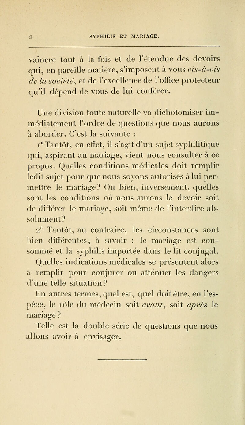 vaincre tout à la fois et de retendue des devoirs qui, en pareille matière, s'imposent à vous vis-à-vis de la société^ et de rexcellence de l'office protectevir qu'il dépend de vous de lui conférer. Une division toute naturelle va dichotomiser im- médiatement l'ordre de questions que nous aurons à aborder. C'est la suivante : 1° Tantôt, en effet, il s'agit d'un sujet syphilitique qui, aspirant au mariage, vient nous consulter à ce propos. Quelles conditions médicales doit remplir ledit sujet pour que nous soyons autorisés à lui per- mettre le mariage? Ou bien, inversement, quelles sont les conditions où nous aurons le devoir soit de différer le mariage, soit même de l'interdire ab- solument ? 2° Tantôt, au contraire, les circonstances sont bien différentes, à savoir : le mariage est con- sommé et la syphilis importée dans le lit conjugal. Quelles indications médicales se présentent alors à remplir pour conjurer ou atténuer les dangers d'une telle situation ? En autres termes, quel est, quel doit être, en l'es- pèce, le rôle du médecin soit avant^ soit après le mariage ? Telle est la double série de questions que nous allons avoir à envisager.